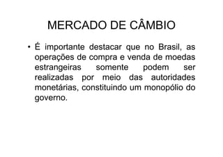 MERCADO DE CÂMBIO
• É importante destacar que no Brasil, as
  operações de compra e venda de moedas
  estrangeiras   somente      podem    ser
  realizadas por meio das autoridades
  monetárias, constituindo um monopólio do
  governo.
 
