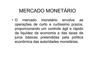MERCADO MONETÁRIO
• O mercado monetário envolve as
  operações de curto e curtíssimo prazos,
  proporcionando um controle ágil e rápido
  da liquidez da economia e das taxas de
  juros básicas pretendidas pela política
  econômica das autoridades monetárias.
 