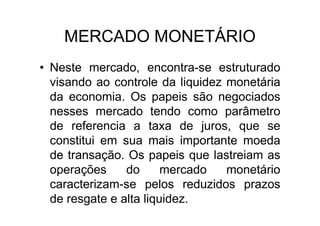 MERCADO MONETÁRIO
• Neste mercado, encontra-se estruturado
  visando ao controle da liquidez monetária
  da economia. Os papeis são negociados
  nesses mercado tendo como parâmetro
  de referencia a taxa de juros, que se
  constitui em sua mais importante moeda
  de transação. Os papeis que lastreiam as
  operações     do      mercado   monetário
  caracterizam-se pelos reduzidos prazos
  de resgate e alta liquidez.
 