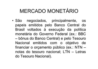 MERCADO MONETÁRIO
• São negociados, principalmente, os
  papeis emitidos pelo Banco Central do
  Brasil voltados à execução da política
  monetária do Governo Federal (ex.: BBC
  – bônus do Banco Central) e pelo Tesouro
  Nacional emitidos com o objetivo de
  financiar o orçamento público (ex.: NTN –
  notas do tesouro nacional; LTN – Letras
  do Tesouro Nacional).
 