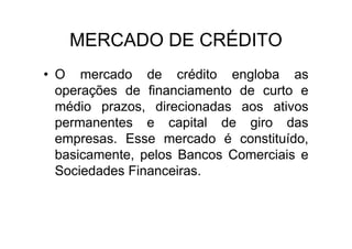 MERCADO DE CRÉDITO
• O mercado de crédito engloba as
  operações de financiamento de curto e
  médio prazos, direcionadas aos ativos
  permanentes e capital de giro das
  empresas. Esse mercado é constituído,
  basicamente, pelos Bancos Comerciais e
  Sociedades Financeiras.
 