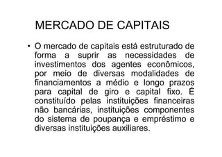 MERCADO DE CAPITAIS
• O mercado de capitais está estruturado de
  forma a suprir as necessidades de
  investimentos dos agentes econômicos,
  por meio de diversas modalidades de
  financiamentos a médio e longo prazos
  para capital de giro e capital fixo. É
  constituído pelas instituições financeiras
  não bancárias, instituições componentes
  do sistema de poupança e empréstimo e
  diversas instituições auxiliares.
 