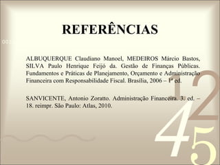REFERÊNCIAS
0011 0010 1010 1101 0001 0100 1011

2

ALBUQUERQUE Claudiano Manoel, MEDEIROS Márcio Bastos,
SILVA Paulo Henrique Feijó da. Gestão de Finanças Públicas.
Fundamentos e Práticas de Planejamento, Orçamento e Administração
Financeira com Responsabilidade Fiscal. Brasília, 2006 – 1ª ed.

1

4

SANVICENTE, Antonio Zoratto. Administração Financeira. 3. ed. –
18. reimpr. São Paulo: Atlas, 2010.

 