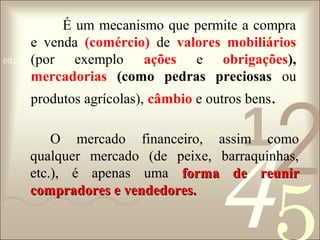 É um mecanismo que permite a compra
e venda (comércio) de valores mobiliários
0011 0010 1010 1101 0001 0100 1011
(por exemplo ações e obrigações),
mercadorias (como pedras preciosas ou

2

produtos agrícolas), câmbio e outros bens.

1

4

O mercado financeiro, assim como
qualquer mercado (de peixe, barraquinhas,
etc.), é apenas uma forma de reunir
compradores e vendedores.

 