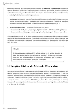 O mercado financeiro pode ser definido como o conjunto de instituições e instrumentos destinados a
     oferecer alternativas de aplicação e captação de recursos financeiros. Basicamente, é o mercado destinado
     ao fluxo financeiro entre poupadores e tomadores. Dessa forma, otimiza a utilização de recursos financeiros
     e cria condições de liquidez e administração de riscos:

     •   instituições – compõem o mercado financeiro os diferentes tipos de instituições financeiras, como
         bancos, seguradoras, corretoras e distribuidoras de títulos mobiliários etc. Cada tipo de instituição
         financeira exerce funções específicas, de acordo com o que determina a legislação; e

     •   instrumentos financeiros – podem ser divididos em duas classes:
         – instrumentos de dívida, como, por exemplo, depósitos bancários, debêntures e títulos públicos; e
         – instrumentos de participação patrimonial ou propriedade, entre os quais, destacam-se as ações.

     O mercado financeiro pode ser dividido em quatro segmentos: mercado monetário, mercado de câmbio,
     mercado de capitais e mercado de crédito. Essa divisão tem finalidade meramente didática, dado que tais
     segmentos muitas vezes se confundem, em função da amplidão e complexidade das operações
     nele realizadas.



               Atenção

               O Sistema Financeiro Nacional (SFN), definido pela Lei 4.595, de 31 de dezembro de
               1964, pode ser entendido como o conjunto de instituições que integram o mercado
               financeiro, quer regulamentando e fiscalizando seus participantes, quer facilitando a
               transferência de recursos entre poupadores e tomadores.



          Funções Básicas do Mercado Financeiro
     Para que exista investimento é necessário que haja formação prévia ou simultânea de poupança e que
     existam instituições e mecanismos capazes de transformar poupança em investimento. O mercado
     financeiro possibilita que as unidades econômicas (isto é, famílias, empresas e governos que compõem as
     sociedades), também chamadas de agentes econômicos, sejam colocadas em contato, direto ou indireto,
     a um custo mínimo e com as menores dificuldades possíveis. Dessa forma, a utilização dos recursos
     financeiros da economia pode ser otimizada, resultando em um aumento geral da produtividade, da eficiência
     e do bem-estar da sociedade.




10   MERCADO FINANCEIRO
 
