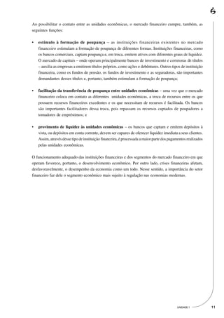 Ao possibilitar o contato entre as unidades econômicas, o mercado financeiro cumpre, também, as
seguintes funções:

•   estímulo à formação de poupança – as instituições financeiras existentes no mercado
    financeiro estimulam a formação de poupança de diferentes formas. Instituições financeiras, como
    os bancos comerciais, captam poupança e, em troca, emitem ativos com diferentes graus de liquidez.
    O mercado de capitais – onde operam principalmente bancos de investimento e corretoras de títulos
    – auxilia as empresas a emitirem títulos próprios, como ações e debêntures. Outros tipos de instituição
    financeira, como os fundos de pensão, os fundos de investimento e as seguradoras, são importantes
    demandantes desses títulos e, portanto, também estimulam a formação de poupança;

•   facilitação da transferência de poupança entre unidades econômicas – uma vez que o mercado
    financeiro coloca em contato as diferentes unidades econômicas, a troca de recursos entre os que
    possuem recursos financeiros excedentes e os que necessitam de recursos é facilitada. Os bancos
    são importantes facilitadores dessa troca, pois repassam os recursos captados de poupadores a
    tomadores de empréstimos; e

•   provimento de liquidez às unidades econômicas – os bancos que captam e emitem depósitos à
    vista, ou depósitos em conta corrente, devem ser capazes de oferecer liquidez imediata a seus clientes.
    Assim, através desse tipo de instituição financeira, é processada a maior parte dos pagamentos realizados
    pelas unidades econômicas.

O funcionamento adequado das instituições financeiras e dos segmentos do mercado financeiro em que
operam favorece, portanto, o desenvolvimento econômico. Por outro lado, crises financeiras afetam,
desfavoravelmente, o desempenho da economia como um todo. Nesse sentido, a importância do setor
financeiro faz dele o segmento econômico mais sujeito à regulação nas economias modernas.




                                                                                            UNIDADE 1           11
 