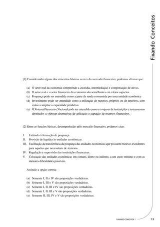 Fixando Conceitos
[1] Considerando alguns dos conceitos básicos acerca do mercado financeiro, podemos afirmar que:

   (a) O setor real da economia compreende a custódia, intermediação e compensação de ativos.
   (b) O setor real e o setor financeiro da economia são semelhantes em vários aspectos.
   (c) Poupança pode ser entendida como a parte da renda consumida por uma unidade econômica
   (d) Investimento pode ser entendido como a utilização de recursos, próprios ou de terceiros, com
       vistas a ampliar a capacidade produtiva.
   (e) O Sistema Financeiro Nacional pode ser entendido como o conjunto de instituições e instrumentos
       destinados a oferecer alternativas de aplicação e captação de recursos financeiros.



[2] Entre as funções básicas, desempenhadas pelo mercado financeiro, podemos citar:

I. Estímulo à formação de poupança.
II. Provisão de liquidez às unidades econômicas.
III. Facilitação da transferência da poupança das unidades econômicas que possuem recursos excedentes
     para aquelas que necessitam de recursos.
IV. Regulação e supervisão das instituições financeiras.
V. Colocação das unidades econômicas em contato, direto ou indireto, a um custo mínimo e com as
     menores dificuldades possíveis.

   Assinale a opção correta:

   (a)   Somente I, II e IV são proposições verdadeiras.
   (b)   Somente I, III e V são proposições verdadeiras.
   (c)   Somente I, II, III e IV são proposições verdadeiras.
   (d)   Somente I, II, III e V são proposições verdadeiras.
   (e)   Somente II, III, IV e V são proposições verdadeiras.




                                                                              FIXANDO CONCEITOS 1         13
 