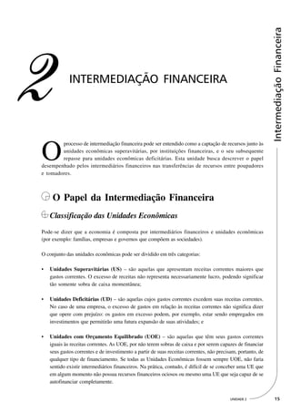 Intermediação Financeira
2            INTERMEDIAÇÃO FINANCEIRA




O
        processo de intermediação financeira pode ser entendido como a captação de recursos junto às
        unidades econômicas superavitárias, por instituições financeiras, e o seu subsequente
        repasse para unidades econômicas deficitárias. Esta unidade busca descrever o papel
desempenhado pelos intermediários financeiros nas transferências de recursos entre poupadores
e tomadores.



     O Papel da Intermediação Financeira
    Classificação das Unidades Econômicas
Pode-se dizer que a economia é composta por intermediários financeiros e unidades econômicas
(por exemplo: famílias, empresas e governos que compõem as sociedades).

O conjunto das unidades econômicas pode ser dividido em três categorias:

•   Unidades Superavitárias (US) – são aquelas que apresentam receitas correntes maiores que
    gastos correntes. O excesso de receitas não representa necessariamente lucro, podendo significar
    tão somente sobra de caixa momentânea;

•   Unidades Deficitárias (UD) – são aquelas cujos gastos correntes excedem suas receitas correntes.
    No caso de uma empresa, o excesso de gastos em relação às receitas correntes não significa dizer
    que opere com prejuízo: os gastos em excesso podem, por exemplo, estar sendo empregados em
    investimentos que permitirão uma futura expansão de suas atividades; e

•   Unidades com Orçamento Equilibrado (UOE) – são aquelas que têm seus gastos correntes
    iguais às receitas correntes. As UOE, por não terem sobras de caixa e por serem capazes de financiar
    seus gastos correntes e de investimento a partir de suas receitas correntes, não precisam, portanto, de
    qualquer tipo de financiamento. Se todas as Unidades Econômicas fossem sempre UOE, não faria
    sentido existir intermediários financeiros. Na prática, contudo, é difícil de se conceber uma UE que
    em algum momento não possua recursos financeiros ociosos ou mesmo uma UE que seja capaz de se
    autofinanciar completamente.


                                                                                          UNIDADE 2             15
 