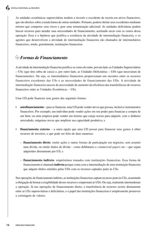 As unidades econômicas superavitárias tendem a investir o excedente da receita em ativos financeiros,
     que são direitos sobre a renda futura de outras unidades. Portanto, podem ofertar seus excedentes mediante
     retorno que compense seus riscos e gere uma remuneração adicional. As unidades deficitárias podem
     buscar recursos para atender suas necessidades de financiamento, aceitando arcar com os custos dessa
     operação. Essa é a hipótese que justifica a existência da atividade de intermediação financeira, e os
     agentes que desenvolvem a atividade de intermediação financeira são chamados de intermediários
     financeiros, sendo, genralmente, instituições financeiras.



         Formas de Financiamento

     A atividade de intermediação financeira justifica-se como elo entre, por um lado, as Unidades Superavitárias
     – USs (que têm sobra de caixa) e, por outro lado, as Unidades Deficitárias – UDs (que necessitam de
     financiamento). Ou seja, os intermediários financeiros proporcionam um encontro entre os recursos
     financeiros excedentes das USs e as necessidades de financiamento das UDs. A atividade de
     intermediação financeira nasceu da necessidade de aumento da eficiência das transferências de recursos
     financeiros entre as Unidades Econômicas – UEs.

     Uma UD pode financiar seus gastos das seguintes formas:

     •   autofinanciamento – para se financiar, uma UD pode vender ativos que possua, inclusive instrumentos
         financeiros. Por exemplo, um indivíduo pode vender ações em seu poder para financiar a compra de
         um bem; ou uma empresa pode vender um terreno que esteja ocioso para adquirir, com o dinheiro
         arrecadado, máquinas novas que ampliem sua capacidade produtiva; e

     •   financiamento externo – a outra opção que uma UD possui para financiar seus gastos é obter
         recursos de terceiros, o que pode ser feito de duas maneiras:

         – financiamento direto: emitir ações e outras formas de participação em negócios, sem assumir
           uma dívida, ou emitir títulos de dívida – como debêntures e commercial papers etc – que sejam
           adquiridos diretamente por US; e

         – financiamento indireto: empréstimos tomados com instituições financeiras. Essa forma de
           financiamento é chamada indireta porque conta com a intermediação de uma instituição financeira
           que adquire títulos emitidos pelas UDs com os recursos captados junto às USs.

     Nas operações de financiamento indireto, as instituições financeiras captam recursos junto às USs, assumindo
     a obrigação de honrar a exigibilidade desses recursos e emprestam às UDs. Ou seja, realmente intermedeiam
     a operação. Já nas operações de financiamento direto, a transferência de recursos ocorre diretamente
     entre as UEs superavitárias e deficitárias, e o papel das instituições financeiras é simplesmente promover
     a corretagem de valores.




16   MERCADO FINANCEIRO
 
