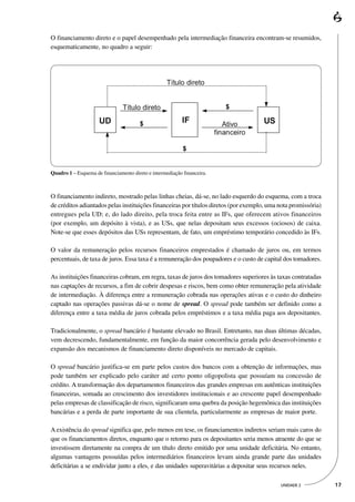 O financiamento direto e o papel desempenhado pela intermediação financeira encontram-se resumidos,
esquematicamente, no quadro a seguir:




Quadro 1 – Esquema de financiamento direto e intermediação financeira.



O financiamento indireto, mostrado pelas linhas cheias, dá-se, no lado esquerdo do esquema, com a troca
de créditos adiantados pelas instituições financeiras por títulos diretos (por exemplo, uma nota promissória)
entregues pela UD; e, do lado direito, pela troca feita entre as IFs, que oferecem ativos financeiros
(por exemplo, um depósito à vista), e as USs, que nelas depositam seus excessos (ociosos) de caixa.
Note-se que esses depósitos das USs representam, de fato, um empréstimo temporário concedido às IFs.

O valor da remuneração pelos recursos financeiros emprestados é chamado de juros ou, em termos
percentuais, de taxa de juros. Essa taxa é a remuneração dos poupadores e o custo de capital dos tomadores.

As instituições financeiras cobram, em regra, taxas de juros dos tomadores superiores às taxas contratadas
nas captações de recursos, a fim de cobrir despesas e riscos, bem como obter remuneração pela atividade
de intermediação. À diferença entre a remuneração cobrada nas operações ativas e o custo do dinheiro
captado nas operações passivas dá-se o nome de spread. O spread pode também ser definido como a
diferença entre a taxa média de juros cobrada pelos empréstimos e a taxa média paga aos depositantes.

Tradicionalmente, o spread bancário é bastante elevado no Brasil. Entretanto, nas duas últimas décadas,
vem decrescendo, fundamentalmente, em função da maior concorrência gerada pelo desenvolvimento e
expansão dos mecanismos de financiamento direto disponíveis no mercado de capitais.

O spread bancário justifica-se em parte pelos custos dos bancos com a obtenção de informações, mas
pode também ser explicado pelo caráter até certo ponto oligopolista que possuíam na concessão de
crédito. A transformação dos departamentos financeiros das grandes empresas em autênticas instituições
financeiras, somada ao crescimento dos investidores institucionais e ao crescente papel desempenhado
pelas empresas de classificação de risco, significaram uma quebra da posição hegemônica das instituições
bancárias e a perda de parte importante de sua clientela, particularmente as empresas de maior porte.

A existência do spread significa que, pelo menos em tese, os financiamentos indiretos seriam mais caros do
que os financiamentos diretos, enquanto que o retorno para os depositantes seria menos atraente do que se
investissem diretamente na compra de um título direto emitido por uma unidade deficitária. No entanto,
algumas vantagens possuídas pelos intermediários financeiros levam ainda grande parte das unidades
deficitárias a se endividar junto a eles, e das unidades superavitárias a depositar seus recursos neles.

                                                                                            UNIDADE 2           17
 