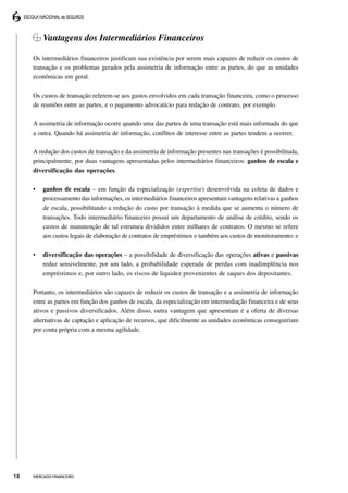 Vantagens dos Intermediários Financeiros

     Os intermediários financeiros justificam sua existência por serem mais capazes de reduzir os custos de
     transação e os problemas gerados pela assimetria de informação entre as partes, do que as unidades
     econômicas em geral.

     Os custos de transação referem-se aos gastos envolvidos em cada transação financeira, como o processo
     de reuniões entre as partes, e o pagamento advocatício para redação de contrato, por exemplo.

     A assimetria de informação ocorre quando uma das partes de uma transação está mais informada do que
     a outra. Quando há assimetria de informação, conflitos de interesse entre as partes tendem a ocorrer.

     A redução dos custos de transação e da assimetria de informação presentes nas transações é possibilitada,
     principalmente, por duas vantagens apresentadas pelos intermediários financeiros: ganhos de escala e
     diversificação das operações.

     •   ganhos de escala – em função da especialização (expertise) desenvolvida na coleta de dados e
         processamento das informações, os intermediários financeiros apresentam vantagens relativas a ganhos
         de escala, possibilitando a redução do custo por transação à medida que se aumenta o número de
         transações. Todo intermediário financeiro possui um departamento de análise de crédito, sendo os
         custos de manutenção de tal estrutura divididos entre milhares de contratos. O mesmo se refere
         aos custos legais de elaboração de contratos de empréstimos e também aos custos de monitoramento; e

     •   diversificação das operações – a possibilidade de diversificação das operações ativas e passivas
         reduz sensivelmente, por um lado, a probabilidade esperada de perdas com inadimplência nos
         empréstimos e, por outro lado, os riscos de liquidez provenientes de saques dos depositantes.

     Portanto, os intermediários são capazes de reduzir os custos de transação e a assimetria de informação
     entre as partes em função dos ganhos de escala, da especialização em intermediação financeira e de seus
     ativos e passivos diversificados. Além disso, outra vantagem que apresentam é a oferta de diversas
     alternativas de captação e aplicação de recursos, que dificilmente as unidades econômicas conseguiriam
     por conta própria com a mesma agilidade.




18   MERCADO FINANCEIRO
 