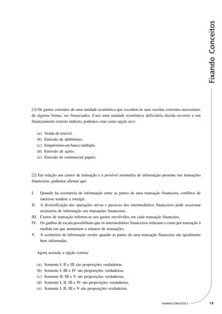 Fixando Conceitos
[1] Os gastos correntes de uma unidade econômica que excedem às suas receitas correntes necessitam,
de alguma forma, ser financiados. Caso uma unidade econômica deficitária decida recorrer a um
financiamento externo indireto, podemos citar como opção a(o):

     (a)   Venda de imóvel.
     (b)   Emissão de debêntures.
     (c)   Empréstimo em banco múltiplo.
     (d)   Emissão de ações.
     (e)   Emissão de commercial papers.



[2] Em relação aos custos de transação e à possível assimetria de informação presente nas transações
financeiras, podemos afirmar que:

I.   Quando há assimetria de informação entre as partes de uma transação financeira, conflitos de
     interesse tendem a emergir.
II. A diversificação das operações ativas e passivas dos intermediários financeiros pode ocasionar
     assimetria de informação em transações financeiras.
III. Custos de transação referem-se aos gastos envolvidos em cada transação financeira.
IV. Os ganhos de escala possibilitam que os intermediários financeiros reduzam o custo por transação à
     medida em que aumentam o número de transações.
V. A assimetria de informação ocorre quando as partes de uma transação financeira são igualmente
     bem informadas.

     Agora assinale a opção correta:

     (a)   Somente I, II e III são proposições verdadeiras.
     (b)   Somente I, III e IV são proposições verdadeiras.
     (c)   Somente II, III e V são proposições verdadeiras.
     (d)   Somente I, II, III e IV são proposições verdadeiras.
     (e)   Somente I, II, III e V são proposições verdadeiras.


                                                                              FIXANDO CONCEITOS 2         19
 