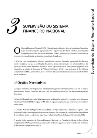 Supervisão do Sistema Financeiro Nacional
3            SUPERVISÃO DO SISTEMA
             FINANCEIRO NACIONAL




O
          Sistema Financeiro Nacional (SFN) é formado pelos diferentes tipos de instituições financeiras
          e seus respectivos agentes regulamentadores e supervisores. No Brasil, o SFN foi reconfigurado
          completamente durante as reformas do período 1964-67, quando foram criados órgãos normativos
e supervisores, e delimitadas as áreas de competência de cada um.

O SFN que emergiu após essas reformas reproduzia a estrutura financeira segmentada dos Estados
Unidos na época, em que as instituições financeiras eram especializadas em determinado tipo de
operação. Desde então, ocorreram mudanças, como a possibilidade de formação de conglomerados
financeiros, a criação da Comissão de Valores Mobiliários (CVM) e da Secretaria de Previdência
Complementar (SPC), entre outras, mas a estrutura básica montada em meados da década de 1960
ainda prevalece.



     Órgãos Normativos
Os órgãos normativos são responsáveis pela regulamentação do sistema financeiro. São três os órgãos
normativos do Sistema Financeiro Nacional, cada um sendo responsável por um determinado segmento
do sistema.

O Conselho Monetário Nacional (CMN) normatiza as atividades das instituições e mercados supervisionados
pelo Banco Central (BACEN) e pela CVM, além de regular as aplicações das reservas dos investidores
institucionais.

O Conselho Nacional de Seguros Privados (CNSP) é o órgão regulador do mercado de seguros – que
inclui as atividades das companhias de seguro, de resseguro, das empresas de capitalização e das entidades
de previdência aberta –, cujo órgão supervisor é a Superintendência de Seguros Privados (SUSEP).

O terceiro órgão normativo do Sistema Financeiro Nacional é o Conselho de Gestão de Previdência
Complementar (CGPC), que normatiza as atividades dos fundos de pensão, supervisionadas pela Secretaria
de Previdência Complementar (SPC).



                                                                                          UNIDADE 3             21
 