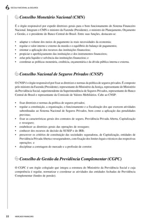 Conselho Monetário Nacional (CMN)
     É o órgão responsável por expedir diretrizes gerais para o bom funcionamento do Sistema Financeiro
     Nacional. Integram o CMN o ministro da Fazenda (Presidente), o ministro do Planejamento, Orçamento
     e Gestão, e o presidente do Banco Central do Brasil. Entre suas funções, destacam-se:

     •   adaptar o volume dos meios de pagamento às reais necessidades da economia;
     •   regular o valor interno e externo da moeda e o equilíbrio do balanço de pagamentos;
     •   orientar a aplicação dos recursos das instituições financeiras;
     •   propiciar o aperfeiçoamento das instituições e dos instrumentos financeiros;
     •   zelar pela liquidez e solvência das instituições financeiras; e
     •   coordenar as políticas monetária, creditícia, orçamentária e da dívida pública interna e externa.



         Conselho Nacional de Seguros Privados (CNSP)
     O CNSP é o órgão responsável por fixar as diretrizes e normas da política de seguros privados. É composto
     pelo ministro da Fazenda (Presidente), representante do Ministério da Justiça, representante do Ministério
     da Previdência Social, superintendente da Superintendência de Seguros Privados, representante do Banco
     Central do Brasil e representante da Comissão de Valores Mobiliários. Cabe ao CNSP:

     •   fixar diretrizes e normas da política de seguros privados;
     •   regular a constituição, a organização, o funcionamento e a fiscalização dos que exercem atividades
         subordinadas ao Sistema Nacional de Seguros Privados, bem como a aplicação das penalidades
         previstas;
     •   fixar as características gerais dos contratos de seguro, Previdência Privada Aberta, Capitalização
         e resseguro;
     •   estabelecer as diretrizes gerais das operações de resseguro;
     •   conhecer dos recursos de decisão da SUSEP e do IRB;
     •   prescrever os critérios de constituição das sociedades seguradoras, de Capitalização, entidades de
         Previdência Privada Aberta e resseguradores, com fixação dos limites legais e técnicos das respectivas
         operações; e
     •   disciplinar a corretagem do mercado e a profissão de corretor.



         Conselho de Gestão da Previdência Complementar (CGPC)
     O CGPC é um órgão colegiado que integra a estrutura do Ministério da Previdência Social e cuja
     competência é regular, normatizar e coordenar as atividades das entidades fechadas de Previdência
     Complementar (fundos de pensão).




22   MERCADO FINANCEIRO
 