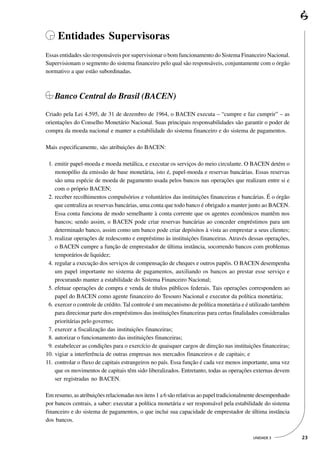 Entidades Supervisoras
Essas entidades são responsáveis por supervisionar o bom funcionamento do Sistema Financeiro Nacional.
Supervisionam o segmento do sistema financeiro pelo qual são responsáveis, conjuntamente com o órgão
normativo a que estão subordinadas.



   Banco Central do Brasil (BACEN)

Criado pela Lei 4.595, de 31 de dezembro de 1964, o BACEN executa – “cumpre e faz cumprir” – as
orientações do Conselho Monetário Nacional. Suas principais responsabilidades são garantir o poder de
compra da moeda nacional e manter a estabilidade do sistema financeiro e do sistema de pagamentos.

Mais especificamente, são atribuições do BACEN:

01. emitir papel-moeda e moeda metálica, e executar os serviços do meio circulante. O BACEN detém o
    monopólio da emissão de base monetária, isto é, papel-moeda e reservas bancárias. Essas reservas
    são uma espécie de moeda de pagamento usada pelos bancos nas operações que realizam entre si e
    com o próprio BACEN;
02. receber recolhimentos compulsórios e voluntários das instituições financeiras e bancárias. É o órgão
    que centraliza as reservas bancárias, uma conta que todo banco é obrigado a manter junto ao BACEN.
    Essa conta funciona de modo semelhante à conta corrente que os agentes econômicos mantêm nos
    bancos; sendo assim, o BACEN pode criar reservas bancárias ao conceder empréstimos para um
    determinado banco, assim como um banco pode criar depósitos à vista ao emprestar a seus clientes;
03. realizar operações de redesconto e empréstimo às instituições financeiras. Através dessas operações,
    o BACEN cumpre a função de emprestador de última instância, socorrendo bancos com problemas
    temporários de liquidez;
04. regular a execução dos serviços de compensação de cheques e outros papéis. O BACEN desempenha
    um papel importante no sistema de pagamentos, auxiliando os bancos ao prestar esse serviço e
    procurando manter a estabilidade do Sistema Financeiro Nacional;
05. efetuar operações de compra e venda de títulos públicos federais. Tais operações correspondem ao
    papel do BACEN como agente financeiro do Tesouro Nacional e executor da política monetária;
06. exercer o controle de crédito. Tal controle é um mecanismo de política monetária e é utilizado também
    para direcionar parte dos empréstimos das instituições financeiras para certas finalidades consideradas
    prioritárias pelo governo;
07. exercer a fiscalização das instituições financeiras;
08. autorizar o funcionamento das instituições financeiras;
09. estabelecer as condições para o exercício de quaisquer cargos de direção nas instituições financeiras;
10. vigiar a interferência de outras empresas nos mercados financeiros e de capitais; e
11. controlar o fluxo de capitais estrangeiros no país. Essa função é cada vez menos importante, uma vez
    que os movimentos de capitais têm sido liberalizados. Entretanto, todas as operações externas devem
    ser registradas no BACEN.

Em resumo, as atribuições relacionadas nos itens 1 a 6 são relativas ao papel tradicionalmente desempenhado
por bancos centrais, a saber: executar a política monetária e ser responsável pela estabilidade do sistema
financeiro e do sistema de pagamentos, o que inclui sua capacidade de emprestador de última instância
dos bancos.

                                                                                          UNIDADE 3           23
 