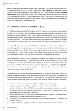 Os itens 7 a 10 correspondem ao papel do BACEN de supervisionar e fiscalizar as instituições financeiras.
     A preocupação central do BACEN é evitar a ocorrência de crises sistêmicas, em que a quebra de uma
     instituição bancária, principalmente de grande porte, pode levar à quebra de outras, gerando uma corrida
     bancária. Cabe ao BACEN, portanto, verificar a situação financeira das instituições bancárias, em particular
     a dos bancos múltiplos. O Banco Central do Brasil segue, desde 1994, as regras de supervisão bancária
     propostas pelo Acordo da Basileia, aprovado em 1988 pelo Comitê de Supervisão Bancária instituído pelo
     Banco para Compensações Internacionais (BIS).



         Comissão de Valores Mobiliários (CVM)
     A CVM foi instituída pela Lei 6.385, de 7 de dezembro de 1976, sendo responsável por disciplinar, fiscalizar
     e desenvolver o mercado de valores mobiliários – ou seja, o mercado de capitais – entendendo-se como
     tal aquele em que são negociados títulos e ações emitidos por empresas que buscam captar, junto ao
     público, recursos destinados ao financiamento de suas atividades. Em 2001, a CVM assumiu algumas das
     funções de supervisão e fiscalização anteriormente exercidas pelo Banco Central, como, por exemplo,
     aquelas relativas às operações dos fundos de renda variável e às negociações com derivativos de ações.

     A possibilidade de uma empresa de vender títulos de emissão própria como forma de arrecadar recursos
     depende, em grande parte, da confiança que os potenciais compradores desses títulos tenham na sua
     capacidade de honrar suas dívidas. Um investidor adquire ações de uma empresa na expectativa de
     receber dividendos e de que o preço das ações suba. Quando compra debêntures, espera que a empresa
     tenha desempenho financeiro suficiente para lhe pagar o que está estabelecido no contrato.

     Para estimular essas formas de captação de recursos, geralmente mais baratos do que aqueles obtidos
     através de empréstimos bancários, a empresa deve ser capaz de oferecer informações confiáveis sobre
     suas finanças e seus planos para o futuro. Deve também agir de maneira transparente e cumprir seus
     compromissos estatutários. Esses são aspectos importantes relacionados à boa governança corporativa.
     Por outro lado, é preciso que os agentes operadores das bolsas de valores e dos mercados de balcão
     sigam corretamente as regras estabelecidas.

     Se algumas empresas e operadores não atuam apropriadamente, os investidores podem perder confiança no
     mercado de capitais, reduzindo o acesso de outras empresas a esse mercado. Portanto, a presença de um
     órgão regulador capaz de estimular a ética e a transparência é de fundamental importância para o
     desenvolvimento do mercado de capitais. Nesse sentido, entre as funções da CVM destacam-se as seguintes:

     •   promover a expansão e o funcionamento eficiente e regular do mercado de ações;
     •   assegurar o funcionamento eficiente e regular dos mercados de bolsa e de balcão;
     •   proteger os titulares de valores mobiliários e os investidores do mercado contra emissões irregulares
         de valores mobiliários e atos ilegais de administradores e acionistas de companhias abertas ou de
         administradores de carteira de valores mobiliários;
     •   evitar ou coibir modalidades de fraude ou manipulação destinada a criar condições artificiais de demanda,
         oferta ou preço dos valores mobiliários negociados no mercado;
     •   assegurar o acesso do público a informações sobre valores mobiliários negociados e companhias que
         os tenham emitido; e
     •   assegurar a observância de práticas comerciais equitativas no mercado de valores mobiliários.


24   MERCADO FINANCEIRO
 