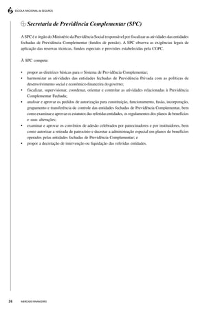Secretaria de Previdência Complementar (SPC)

     A SPC é o órgão do Ministério da Previdência Social responsável por fiscalizar as atividades das entidades
     fechadas de Previdência Complementar (fundos de pensão). A SPC observa as exigências legais de
     aplicação das reservas técnicas, fundos especiais e provisões estabelecidas pela CGPC.

     À SPC compete:

     •   propor as diretrizes básicas para o Sistema de Previdência Complementar;
     •   harmonizar as atividades das entidades fechadas de Previdência Privada com as políticas de
         desenvolvimento social e econômico-financeira do governo;
     •   fiscalizar, supervisionar, coordenar, orientar e controlar as atividades relacionadas à Previdência
         Complementar Fechada;
     •   analisar e aprovar os pedidos de autorização para constituição, funcionamento, fusão, incorporação,
         grupamento e transferência de controle das entidades fechadas de Previdência Complementar, bem
         como examinar e aprovar os estatutos das referidas entidades, os regulamentos dos planos de benefícios
         e suas alterações;
     •   examinar e aprovar os convênios de adesão celebrados por patrocinadores e por instituidores, bem
         como autorizar a retirada de patrocínio e decretar a administração especial em planos de benefícios
         operados pelas entidades fechadas de Previdência Complementar; e
     •   propor a decretação de intervenção ou liquidação das referidas entidades.




26   MERCADO FINANCEIRO
 