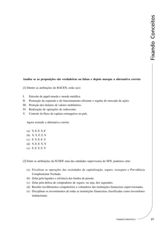 Fixando Conceitos
Analise se as proposições são verdadeiras ou falsas e depois marque a alternativa correta

[1] Dentre as atribuições do BACEN, estão a(o):

I.     Emissão de papel-moeda e moeda metálica.
II.    Promoção da expansão e do funcionamento eficiente e regular do mercado de ações.
III.   Proteção dos titulares de valores mobiliários.
IV.    Realização de operações de redesconto.
V.     Controle do fluxo de capitais estrangeiros no país.

   Agora assinale a alternativa correta:

   (a)   V, F, F, V, F
   (b)   V, V, F, F, V
   (c)   F, V, F, F, V
   (d)   V, F, F, V, V
   (e)   F, F, V, F, V



[2] Entre as atribuições da SUSEP, uma das entidades supervisoras do SFN, podemos citar:

   (a) Fiscalizar as operações das sociedades de capitalização, seguro, resseguro e Previdência
       Complementar Fechada.
   (b) Zelar pela liquidez e solvência dos fundos de pensão.
   (c) Zelar pela defesa de compradores de seguro, ou seja, dos segurados.
   (d) Receber recolhimentos compulsórios e voluntários das instituições financeiras supervisionadas.
   (e) Disciplinar os investimentos de todas as instituições financeiras classificadas como investidores
       institucionais.




                                                                               FIXANDO CONCEITOS 3          27
 
