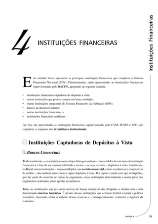 Instituições Financeiras
4            INSTITUIÇÕES FINANCEIRAS




E
         sta unidade busca apresentar as principais instituições financeiras que compõem o Sistema
         Financeiro Nacional (SFN). Primeiramente, serão apresentadas as instituições financeiras
         supervisionadas pelo BACEN, agrupadas da seguinte maneira:

•   instituições financeiras captadoras de depósito à vista;
•   outras instituições que podem compor um banco múltiplo;
•   outras instituições integrantes do Sistema Financeiro da Habitação (SFH);
•   bancos de desenvolvimento;
•   outras instituições financeiras; e
•   instituições financeiras auxiliares.

Por fim, são apresentadas as instituições financeiras supervisionadas pela CVM, SUSEP e SPC, que
compõem o conjunto dos investidores institucionais.



     Instituições Captadoras de Depósitos à Vista
    Bancos Comerciais
Tradicionalmente, a característica essencial que distingue um banco comercial dos demais tipos de instituição
financeira é o fato de ser o único habilitado a aceitar – ou seja, a emitir – depósitos à vista. Atualmente,
no Brasil, outras instituições – bancos múltiplos com carteira comercial, caixas econômicas e cooperativas
de crédito – são também autorizadas a captar depósitos à vista. Por captar e emitir esse tipo de depósito,
que faz parte do conceito de meios de pagamento, essas instituições intermedeiam a maior parte dos
pagamentos realizados pelos agentes econômicos.

Todas as instituições que possuem carteira de banco comercial são obrigadas a manter uma conta
denominada reservas bancárias. É através dessas instituições que o Banco Central executa a política
monetária, buscando afetar o volume dessas reservas e, consequentemente, controlar a liquidez da
economia.




                                                                                            UNIDADE 4             29
 
