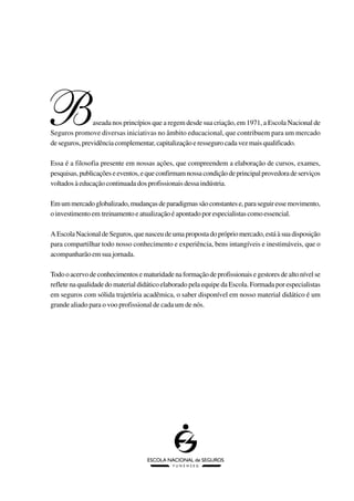 B               aseada nos princípios que a regem desde sua criação, em 1971, a Escola Nacional de
Seguros promove diversas iniciativas no âmbito educacional, que contribuem para um mercado
de seguros, previdência complementar, capitalização e resseguro cada vez mais qualificado.

Essa é a filosofia presente em nossas ações, que compreendem a elaboração de cursos, exames,
pesquisas, publicações e eventos, e que confirmam nossa condição de principal provedora de serviços
voltados à educação continuada dos profissionais dessa indústria.

Em um mercado globalizado, mudanças de paradigmas são constantes e, para seguir esse movimento,
o investimento em treinamento e atualização é apontado por especialistas como essencial.

A Escola Nacional de Seguros, que nasceu de uma proposta do próprio mercado, está à sua disposição
para compartilhar todo nosso conhecimento e experiência, bens intangíveis e inestimáveis, que o
acompanharão em sua jornada.

Todo o acervo de conhecimentos e maturidade na formação de profissionais e gestores de alto nível se
reflete na qualidade do material didático elaborado pela equipe da Escola. Formada por especialistas
em seguros com sólida trajetória acadêmica, o saber disponível em nosso material didático é um
grande aliado para o voo profissional de cada um de nós.
 