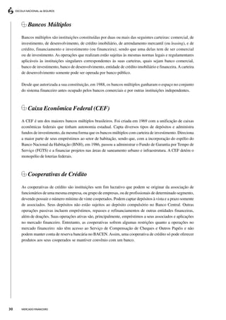 Bancos Múltiplos

     Bancos múltiplos são instituições constituídas por duas ou mais das seguintes carteiras: comercial, de
     investimento, de desenvolvimento, de crédito imobiliário, de arrendamento mercantil (ou leasing), e de
     crédito, financiamento e investimento (ou financeira); sendo que uma delas tem de ser comercial
     ou de investimento. As operações que realizam estão sujeitas às mesmas normas legais e regulamentares
     aplicáveis às instituições singulares correspondentes às suas carteiras, quais sejam banco comercial,
     banco de investimento, banco de desenvolvimento, entidade de crédito imobiliário e financeira. A carteira
     de desenvolvimento somente pode ser operada por banco público.

     Desde que autorizada a sua constituição, em 1988, os bancos múltiplos ganharam o espaço no conjunto
     do sistema financeiro antes ocupado pelos bancos comerciais e por outras instituições independentes.



         Caixa Econômica Federal (CEF)
     A CEF é um dos maiores bancos múltiplos brasileiros. Foi criada em 1969 com a unificação de caixas
     econômicas federais que tinham autonomia estadual. Capta diversos tipos de depósitos e administra
     fundos de investimento, da mesma forma que os bancos múltiplos com carteira de investimento. Direciona
     a maior parte de seus empréstimos ao setor de habitação, sendo que, com a incorporação do espólio do
     Banco Nacional da Habitação (BNH), em 1986, passou a administrar o Fundo de Garantia por Tempo de
     Serviço (FGTS) e a financiar projetos nas áreas de saneamento urbano e infraestrutura. A CEF detém o
     monopólio de loterias federais.



         Cooperativas de Crédito

     As cooperativas de crédito são instituições sem fim lucrativo que podem se originar da associação de
     funcionários de uma mesma empresa, ou grupo de empresas, ou de profissionais de determinado segmento,
     devendo possuir o número mínimo de vinte cooperados. Podem captar depósitos à vista e a prazo somente
     de associados. Seus depósitos não estão sujeitos ao depósito compulsório no Banco Central. Outras
     operações passivas incluem empréstimos, repasses e refinanciamentos de outras entidades financeiras,
     além de doações. Suas operações ativas são, principalmente, empréstimos a seus associados e aplicações
     no mercado financeiro. Entretanto, as cooperativas sofrem algumas restrições quanto a operações no
     mercado financeiro: não têm acesso ao Serviço de Compensação de Cheques e Outros Papéis e não
     podem manter conta de reserva bancária no BACEN. Assim, uma cooperativa de crédito só pode oferecer
     produtos aos seus cooperados se mantiver convênio com um banco.




30   MERCADO FINANCEIRO
 