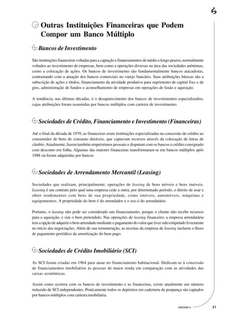 Outras Instituições Financeiras que Podem
     Compor um Banco Múltiplo
   Bancos de Investimento
São instituições financeiras voltadas para a captação e financiamentos de médio e longo prazos, normalmente
voltados ao investimento de empresas, bem como a operações diversas na área das sociedades anônimas,
como a colocação de ações. Os bancos de investimento são fundamentalmente bancos atacadistas,
contrastando com a atuação dos bancos comerciais no varejo bancário. Suas atribuições básicas são a
subscrição de ações e títulos, financiamento da atividade produtiva para suprimento de capital fixo e de
giro, administração de fundos e aconselhamento de empresas em operações de fusão e aquisição.

A tendência, nas últimas décadas, é o desaparecimento dos bancos de investimentos especializados,
cujas atribuições foram assumidas por bancos múltiplos com carteira de investimento.



   Sociedades de Crédito, Financiamento e Investimento (Financeiras)
Até o final da década de 1970, as financeiras eram instituições especializadas na concessão de crédito ao
consumidor de bens de consumo duráveis, que captavam recursos através da colocação de letras de
câmbio. Atualmente, fazem também empréstimos pessoais e disputam com os bancos o crédito consignado
com desconto em folha. Algumas das maiores financeiras transformaram-se em bancos múltiplos após
1988 ou foram adquiridas por bancos.



   Sociedades de Arrendamento Mercantil (Leasing)
Sociedades que realizam, principalmente, operações de leasing de bens móveis e bens imóveis.
Leasing é um contrato pelo qual uma empresa cede a outra, por determinado período, o direito de usar e
obter rendimentos com bens de sua propriedade, como imóveis, automóveis, máquinas e
equipamentos. A propriedade do bem é do arrendador e o uso é do arrendatário.

Portanto, o leasing não pode ser considerado um financiamento, porque o cliente não recebe recursos
para a aquisição, e sim o bem pretendido. Nas operações de leasing financeiro, a empresa arrendatária
tem a opção de adquirir o bem arrendado mediante o pagamento do valor que tiver sido estipulado livremente
no início das negociações. Além de sua remuneração, as receitas da empresa de leasing incluem o fluxo
de pagamento periódico da amortização do bem pago.



   Sociedades de Crédito Imobiliário (SCI)
As SCI foram criadas em 1964 para atuar no financiamento habitacional. Dedicam-se à concessão
de financiamentos imobiliários às pessoas de maior renda em comparação com as atividades das
caixas econômicas.

Assim como ocorreu com os bancos de investimento e as financeiras, existe atualmente um número
reduzido de SCI independentes. Praticamente todos os depósitos em caderneta de poupança são captados
por bancos múltiplos com carteira imobiliária.

                                                                                          UNIDADE 4           31
 