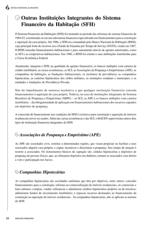 Outras Instituições Integrantes do Sistema
          Financeiro da Habitação (SFH)
     O Sistema Financeiro da Habitação (SFH) foi montado no período das reformas do sistema financeiro de
     1964-67, constituindo-se em um subsistema financeiro especializado em financiamentos para a construção
     e aquisição da casa própria. Até 1986, o SFH era comandado pelo Banco Nacional da Habitação (BNH),
     cuja principal fonte de recursos era o Fundo de Garantia por Tempo de Serviço (FGTS), criado em 1967.
     O BNH concedia financiamentos habitacionais e para saneamento através de agentes autorizados, como
     as SCI e as cooperativas habitacionais. Em 1986, o BNH foi extinto e suas atribuições transferidas para
     a Caixa Econômica Federal.

     Atualmente, integram o SFH, na qualidade de agentes financeiros, os bancos múltiplos com carteira de
     crédito imobiliário, as caixas econômicas, as SCI, as Associações de Poupança e Empréstimos (APE), as
     companhias de habitação, as fundações habitacionais, os institutos de previdência, as companhias
     hipotecárias, as carteiras hipotecárias dos clubes militares, os montepios estaduais e municipais, e as
     entidades e fundações de Previdência Privada.

     Não há impedimento de natureza normativa a que qualquer instituição financeira conceda
     financiamentos à aquisição de casa própria. Todavia, no caso de instituições integrantes do Sistema
     Brasileiro de Poupança e Empréstimo (SBPE) – as SCI, as APE e os bancos múltiplos com carteira
     imobiliária –, há obrigatoriedade de aplicação em financiamentos habitacionais dos recursos captados
     em depósitos de poupança.

     A concessão de financiamento nas condições do SFH é exclusiva para construção e aquisição de imóveis
     residenciais novos ou usados. Além das caixas econômicas e das SCI, o BACEN supervisiona outros dois
     tipos de instituição financeira integrantes do SFH.



         Associações de Poupança e Empréstimo (APE)
     As APE são sociedades civis, restritas a determinadas regiões, que visam propiciar ou facilitar a seus
     associados adquirir casa própria, e captar, incentivar e disseminar a poupança. Seu campo de atuação é
     restrito a associados. Os instrumentos básicos de captação são: cédulas hipotecárias e depósitos de
     poupança de pessoas físicas, que, ao efetuarem depósitos em dinheiro, tornam-se associados com direito
     a voto e participação nos lucros.



         Companhias Hipotecárias
     As companhias hipotecárias são sociedades anônimas que têm por objetivos, entre outros: conceder
     financiamentos para a construção, reforma ou comercialização de imóveis residenciais, ou comerciais e
     lotes urbanos; comprar, vender, refinanciar e administrar créditos hipotecários próprios ou de terceiros;
     administrar fundos de investimento imobiliário; e repassar recursos destinados ao financiamento da
     construção ou aquisição de imóveis residenciais. Às companhias hipotecárias, não se aplicam as normas
     do SFH.




32   MERCADO FINANCEIRO
 