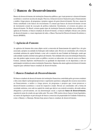 Bancos de Desenvolvimento
Bancos de desenvolvimento são instituições financeiras públicas, que visam promover o desenvolvimento
econômico e social em sua área de atuação. Para isso, fornecem recursos financeiros para o financiamento
a médio e longo prazos, de programas e projetos capazes de gerar desenvolvimento. Em tese, atuam de
forma semelhante à dos bancos de investimento. É comum que bancos de desenvolvimento sirvam
de instrumento estatal de execução de política industrial. Geralmente, só existem em países em
desenvolvimento. No Brasil, existem quatro tipos de instituição financeira incluídas nessa definição: as
agências de fomento, os bancos estaduais de desenvolvimento, os bancos múltiplos oficiais com carteira
de desenvolvimento e, o mais importante de todos, o Banco Nacional de Desenvolvimento Econômico e
Social (BNDES).



    Agências de Fomento

As agências de fomento têm como objeto social a concessão de financiamento de capital fixo e de giro
associada a projetos na unidade da federação onde tenham sede. Devem ser constituídas sob a forma de
sociedade anônima de capital fechado e estar sob o controle de uma Unidade da Federação, sendo que
cada unidade só pode constituir uma agência de fomento. Tais entidades têm status de instituição financeira,
mas não podem captar recursos junto ao público, recorrer ao redesconto, ter conta de reserva no Banco
Central, contratar depósitos interfinanceiros na qualidade de depositante ou de depositária e nem ter
participação societária em outras instituições financeiras. Algumas das atuais agências de desenvolvimento
surgiram para substituir bancos estaduais de desenvolvimento.



    Bancos Estaduais de Desenvolvimento
Os bancos estaduais de desenvolvimento são instituições financeiras controladas pelos governos estaduais
e têm como objetivo principal proporcionar o suprimento oportuno e adequado dos recursos necessários
ao financiamento, a médio e a longo prazos, de programas e projetos que visem promover o
desenvolvimento econômico e social do respectivo estado. Devem ser constituídos sob a forma de
sociedade anônima, com sede na capital do estado que detiver seu controle acionário, devendo adotar,
obrigatória e privativamente, em sua denominação social, a expressão banco de desenvolvimento,
seguida do nome do estado em que tenha sede. Nos anos 1990, muitos desses bancos foram liquidados,
na esteira da liquidação ou privatização de bancos comerciais de propriedade de Unidades Federativas,
como o Banerj e o Banespa. Restam hoje poucos bancos estaduais de desenvolvimento.




                                                                                           UNIDADE 4           33
 