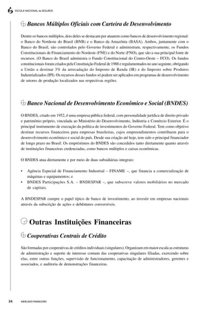 Bancos Múltiplos Oficiais com Carteira de Desenvolvimento
     Dentre os bancos múltiplos, dois deles se destacam por atuarem como bancos de desenvolvimento regional:
     o Banco do Nordeste do Brasil (BNB) e o Banco da Amazônia (BASA). Ambos, juntamente com o
     Banco do Brasil, são controlados pelo Governo Federal e administram, respectivamente, os Fundos
     Constitucionais de Financiamento do Nordeste (FNE) e do Norte (FNO), que são a sua principal fonte de
     recursos. (O Banco do Brasil administra o Fundo Constitucional do Centro-Oeste – FCO). Os fundos
     constitucionais foram criados pela Constituição Federal de 1988 e regulamentados no ano seguinte, obrigando
     a União a destinar 3% da arrecadação do Imposto de Renda (IR) e do Imposto sobre Produtos
     Industrializados (IPI). Os recursos desses fundos só podem ser aplicados em programas de desenvolvimento
     de setores de produção localizados nas respectivas regiões.




         Banco Nacional de Desenvolvimento Econômico e Social (BNDES)
     O BNDES, criado em 1952, é uma empresa pública federal, com personalidade jurídica de direito privado
     e patrimônio próprio, vinculada ao Ministério do Desenvolvimento, Indústria e Comércio Exterior. É o
     principal instrumento de execução da política de investimentos do Governo Federal. Tem como objetivo
     destinar recursos financeiros para empresas brasileiras, cujos empreendimentos contribuem para o
     desenvolvimento econômico e social do país. Desde sua criação até hoje, tem sido o principal financiador
     de longo prazo no Brasil. Os empréstimos do BNDES são concedidos tanto diretamente quanto através
     de instituições financeiras credenciadas, como bancos múltiplos e caixas econômicas.

     O BNDES atua diretamente e por meio de duas subsidiárias integrais:

     •   Agência Especial de Financiamento Industrial – FINAME –, que financia a comercialização de
         máquinas e equipamentos; e
     •   BNDES Participações S.A. – BNDESPAR –, que subscreve valores mobiliários no mercado
         de capitais.

     A BNDESPAR cumpre o papel típico de banco de investimento, ao investir em empresas nacionais
     através da subscrição de ações e debêntures conversíveis.



          Outras Instituições Financeiras
         Cooperativas Centrais de Crédito
     São formadas por cooperativas de créditos individuais (singulares). Organizam em maior escala as estruturas
     de administração e suporte de interesse comum das cooperativas singulares filiadas, exercendo sobre
     elas, entre outras funções, supervisão de funcionamento, capacitação de administradores, gerentes e
     associados, e auditoria de demonstrações financeiras.




34   MERCADO FINANCEIRO
 