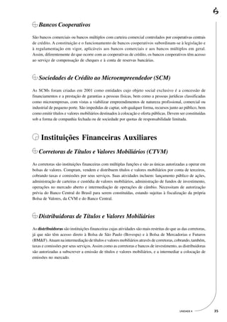 Bancos Cooperativos
São bancos comerciais ou bancos múltiplos com carteira comercial controlados por cooperativas centrais
de crédito. A constituição e o funcionamento de bancos cooperativos subordinam-se à legislação e
à regulamentação em vigor, aplicáveis aos bancos comerciais e aos bancos múltiplos em geral.
Assim, diferentemente do que ocorre com as cooperativas de crédito, os bancos cooperativos têm acesso
ao serviço de compensação de cheques e à conta de reservas bancárias.



    Sociedades de Crédito ao Microempreendedor (SCM)
As SCMs foram criadas em 2001 como entidades cujo objeto social exclusivo é a concessão de
financiamentos e a prestação de garantias a pessoas físicas, bem como a pessoas jurídicas classificadas
como microempresas, com vistas a viabilizar empreendimentos de natureza profissional, comercial ou
industrial de pequeno porte. São impedidas de captar, sob qualquer forma, recursos junto ao público, bem
como emitir títulos e valores mobiliários destinados à colocação e oferta públicas. Devem ser constituídas
sob a forma de companhia fechada ou de sociedade por quotas de responsabilidade limitada.



     Instituições Financeiras Auxiliares
    Corretoras de Títulos e Valores Mobiliários (CTVM)
As corretoras são instituições financeiras com múltiplas funções e são as únicas autorizadas a operar em
bolsas de valores. Compram, vendem e distribuem títulos e valores mobiliários por conta de terceiros,
cobrando taxas e comissões por seus serviços. Suas atividades incluem: lançamento público de ações,
administração de carteiras e custódia de valores mobiliários, administração de fundos de investimento,
operações no mercado aberto e intermediação de operações de câmbio. Necessitam de autorização
prévia do Banco Central do Brasil para serem constituídas, estando sujeitas à fiscalização da própria
Bolsa de Valores, da CVM e do Banco Central.



    Distribuidoras de Títulos e Valores Mobiliários
As distribuidoras são instituições financeiras cujas atividades são mais restritas do que as das corretoras,
já que não têm acesso direto à Bolsa de São Paulo (Bovespa) e à Bolsa de Mercadorias e Futuros
(BM&F). Atuam na intermediação de títulos e valores mobiliários através de corretoras, cobrando, também,
taxas e comissões por seus serviços. Assim como as corretoras e bancos de investimento, as distribuidoras
são autorizadas a subscrever a emissão de títulos e valores mobiliários, e a intermediar a colocação de
emissões no mercado.




                                                                                           UNIDADE 4           35
 
