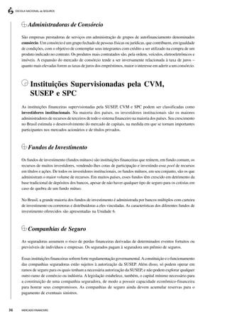 Administradoras de Consórcio
     São empresas prestadoras de serviços em administração de grupos de autofinanciamento denominados
     consórcio. Um consórcio é um grupo fechado de pessoas físicas ou jurídicas, que contribuem, em igualdade
     de condições, com o objetivo de contemplar seus integrantes com crédito a ser utilizado na compra de um
     produto indicado no contrato. Os produtos mais contratados são, pela ordem, veículos, eletroeletrônicos e
     imóveis. A expansão do mercado de consórcio tende a ser inversamente relacionada à taxa de juros –
     quanto mais elevadas forem as taxas de juros dos empréstimos, maior o interesse em aderir a um consórcio.



          Instituições Supervisionadas pela CVM,
          SUSEP e SPC
     As instituições financeiras supervisionadas pela SUSEP, CVM e SPC podem ser classificadas como
     investidores institucionais. Na maioria dos países, os investidores institucionais são os maiores
     administradores de recursos de terceiros de todo o sistema financeiro na maioria dos países. Seu crescimento
     no Brasil estimula o desenvolvimento do mercado de capitais, na medida em que se tornam importantes
     participantes nos mercados acionários e de títulos privados.



         Fundos de Investimento
     Os fundos de investimento (fundos mútuos) são instituições financeiras que reúnem, em fundo comum, os
     recursos de muitos investidores, vendendo-lhes cotas de participação e investindo esse pool de recursos
     em títulos e ações. De todos os investidores institucionais, os fundos mútuos, em seu conjunto, são os que
     administram o maior volume de recursos. Em muitos países, esses fundos têm crescido em detrimento da
     base tradicional de depósitos dos bancos, apesar de não haver qualquer tipo de seguro para os cotistas em
     caso de quebra de um fundo mútuo.

     No Brasil, a grande maioria dos fundos de investimento é administrada por bancos múltiplos com carteira
     de investimento ou corretoras e distribuidoras a eles vinculadas. As características dos diferentes fundos de
     investimento oferecidos são apresentadas na Unidade 6.



         Companhias de Seguro
     As seguradoras assumem o risco de perdas financeiras derivadas de determinados eventos fortuitos ou
     previsíveis de indivíduos e empresas. Os segurados pagam à seguradora um prêmio de seguros.

     Essas instituições financeiras sofrem forte regulamentação governamental. A constituição e o funcionamento
     das companhias seguradoras estão sujeitos à autorização da SUSEP. Além disso, só podem operar em
     ramos de seguro para os quais tenham a necessária autorização da SUSEP, e não podem explorar qualquer
     outro ramo de comércio ou indústria. A legislação estabelece, também, o capital mínimo necessário para
     a constituição de uma companhia seguradora, de modo a possuir capacidade econômico-financeira
     para honrar seus compromissos. As companhias de seguro ainda devem acumular reservas para o
     pagamento de eventuais sinistros.



36   MERCADO FINANCEIRO
 
