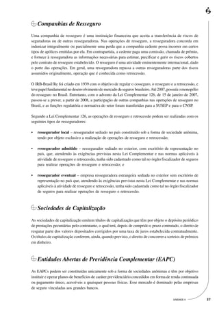 Companhias de Resseguro
Uma companhia de resseguro é uma instituição financeira que aceita a transferência de riscos de
seguradoras ou de outras resseguradoras. Nas operações de resseguro, a resseguradora concorda em
indenizar integralmente ou parcialmente uma perda que a companhia cedente possa incorrer em certos
tipos de apólices emitidas por ela. Em contrapartida, a cedente paga uma comissão, chamada de prêmio,
e fornece à resseguradora as informações necessárias para estimar, precificar e gerir os riscos cobertos
pelo contrato de resseguro estabelecido. O resseguro é uma atividade eminentemente internacional, dado
o porte das operações. Em geral, uma resseguradora repassa a outras resseguradoras parte dos riscos
assumidos originalmente, operação que é conhecida como retrocessão.

O IRB-Brasil Re foi criado em 1939 com o objetivo de regular o cosseguro, o resseguro e a retrocessão, e
teve papel fundamental no desenvolvimento do mercado de seguros brasileiro. Até 2007, possuía o monopólio
do resseguro no Brasil. Entretanto, com o advento da Lei Complementar 126, de 15 de janeiro de 2007,
passou-se a prever, a partir de 2008, a participação de outras companhias nas operações de resseguro no
Brasil, e as funções regulatória e normativa do setor foram transferidas para a SUSEP e para o CNSP.

Segundo a Lei Complementar 126, as operações de resseguro e retrocessão podem ser realizadas com os
seguintes tipos de resseguradores:

•   ressegurador local – ressegurador sediado no país constituído sob a forma de sociedade anônima,
    tendo por objeto exclusivo a realização de operações de resseguro e retrocessão;

•   ressegurador admitido – ressegurador sediado no exterior, com escritório de representação no
    país, que, atendendo às exigências previstas nesta Lei Complementar e nas normas aplicáveis à
    atividade de resseguro e retrocessão, tenha sido cadastrado como tal no órgão fiscalizador de seguros
    para realizar operações de resseguro e retrocessão; e

•   ressegurador eventual – empresa resseguradora estrangeira sediada no exterior sem escritório de
    representação no país que, atendendo às exigências previstas nesta Lei Complementar e nas normas
    aplicáveis à atividade de resseguro e retrocessão, tenha sido cadastrada como tal no órgão fiscalizador
    de seguros para realizar operações de resseguro e retrocessão.



    Sociedades de Capitalização
As sociedades de capitalização emitem títulos de capitalização que têm por objeto o depósito periódico
de prestações pecuniárias pelo contratante, o qual terá, depois de cumprido o prazo contratado, o direito de
resgatar parte dos valores depositados corrigidos por uma taxa de juros estabelecida contratualmente.
Os títulos de capitalização conferem, ainda, quando previsto, o direito de concorrer a sorteios de prêmios
em dinheiro.



    Entidades Abertas de Previdência Complementar (EAPC)
As EAPCs podem ser constituídas unicamente sob a forma de sociedades anônimas e têm por objetivo
instituir e operar planos de benefícios de caráter previdenciário concedidos em forma de renda continuada
ou pagamento único, acessíveis a quaisquer pessoas físicas. Esse mercado é dominado pelas empresas
de seguro vinculadas aos grandes bancos.

                                                                                           UNIDADE 4           37
 