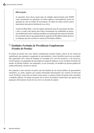 Observações

               As operações ativas desses quatro tipos de entidade supervisionadas pela SUSEP
               estão concentradas em aplicações em títulos públicos, principalmente através da
               aquisição de cotas de fundos de investimento. Os títulos de renda variável (ações)
               representam uma parcela diminuta de seus ativos.

               A partir do Plano Real, o setor de seguros apresentou taxas de crescimento elevadas,
               o que se explica não apenas pela relativa manutenção da estabilidade de preços,
               mas também pela maior confiança do público na manutenção das regras do mercado.
               O crescimento mais do que proporcional do segmento de Previdência Aberta deveu-se
               às mudanças que têm ocorrido no sistema de Previdência Pública.



         Entidades Fechadas de Previdência Complementar
         (Fundos de Pensão)
     Os fundos de pensão têm como objetivo fundamental acumular fundos, através de um sistema de
     capitalização, que garantam o pagamento de aposentadoria e outros benefícios para seus associados.
     São organizados sob a forma de fundação ou sociedade civil, sem fins lucrativos, e são acessíveis,
     exclusivamente, aos empregados de uma empresa ou grupo de empresas, ou aos servidores da União, dos
     estados, do Distrito Federal e dos municípios, ou aos associados, ou membros de pessoas jurídicas de
     caráter profissional, classista ou setorial.

     Sua expansão é mais marcante em países que não dispõem de um sistema público de aposentadoria
     satisfatório, ou, ainda, naqueles que estejam reformando (privatizando) seus sistemas de bem-estar
     social. No Brasil, assim como em muitos outros países, os maiores fundos de pensão estão vinculados
     a entidades públicas. Os fundos de pensão são os únicos investidores institucionais que aplicam uma
     proporção relativamente elevada de seus ativos no mercado de capitais.




38   MERCADO FINANCEIRO
 