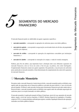 Segmentos do Mercado Financeiro
5            SEGMENTOS DO MERCADO
             FINANCEIRO



O mercado financeiro pode ser subdividido em quatro segmentos específicos:

•   mercado monetário – corresponde às operações de curtíssimo prazo com títulos públicos;

•   mercado de capitais – corresponde às negociações envolvendo títulos de dívida e de propriedade
    emitidos por empresas;

•   mercado de crédito – corresponde às operações de empréstimos concedidos por instituições
    financeiras; e

•   mercado de câmbio – corresponde às transações de compra e venda de moeda estrangeira.

Embora, para fins de análise, seja importante fazer a distinção entre esses diferentes segmentos do
mercado financeiro, deve-se levar em conta o fato de que, na prática, eles estão interligados.
Conglomerados financeiros atuam nos quatro segmentos. Em particular, a taxa de juros de curtíssimo
prazo, praticada no mercado monetário, é fator determinante do comportamento dos outros três segmentos
do mercado financeiro.



     Mercado Monetário
Em países onde o mercado financeiro é muito desenvolvido, o mercado monetário pode ser definido como
aquele onde são negociados ativos financeiros públicos e privados de prazo inferior a 1 ano e de elevado
grau de liquidez. No Brasil, onde mercados formais para instrumentos financeiros privados ainda estão se
desenvolvendo, o mercado monetário pode ser definido como aquele onde são realizadas negociações de
curtíssimo prazo (overnight) lastreadas em títulos públicos.

O mercado monetário é regido pela atuação do Banco Central que, através de suas operações de mercado
aberto, regula o nível das reservas bancárias. O SELIC (Sistema Especial de Liquidação e Custódia),
criado em 1979, é o sistema eletrônico utilizado para registro, custódia e liquidação financeira das operações
realizadas com títulos públicos federais.



                                                                                             UNIDADE 5             41
 