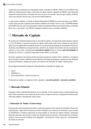 A partir das taxas praticadas nas negociações diárias realizadas no SELIC, obtém-se a taxa SELIC (taxa
     média dos financiamentos diários, com lastro em títulos federais, apurados no SELIC), que representa
     importante referencial para a formação das taxas de juros no mercado, uma vez que é aceita, no Brasil,
     como a taxa de juros livre de risco, por envolver títulos públicos.

     A cada reunião ordinária, o Comitê de Política Monetária (COPOM) fixa uma meta para a taxa SELIC,
     a qual vigora por todo o período entre reuniões ordinárias do Comitê. Se for o caso, o COPOM também
     pode definir um viés, que é uma prerrogativa dada ao presidente do Banco Central para alterar, na direção
     desse viés, a meta para a taxa SELIC a qualquer momento entre as reuniões ordinárias.



           Mercado de Capitais
     De acordo com a literatura internacional, no mercado de capitais, são negociados títulos de prazo superior
     a 1 ano. No Brasil, a expressão mercado de capitais vinha sendo usada como sinônimo de mercado de
     ações, mas seu significado foi ampliado devido ao crescimento da participação de instrumentos financeiros
     de dívida, como debêntures, notas promissórias, recebíveis etc. O prazo desses títulos não é necessariamente
     superior a 1 ano; assim, a denominação mercado de capitais refere-se a formas não intermediadas de
     captação de recursos e a posterior negociação desses títulos no mercado.

     Os países capitalistas mais desenvolvidos possuem mercados de capitais fortes e dinâmicos. A fraqueza
     desse mercado nos países subdesenvolvidos dificulta a formação de poupança, constitui um sério obstáculo
     ao desenvolvimento e obriga esses países a recorrerem aos mercados de capitais internacionais.

     Os principais instrumentos financeiros transacionados no mercado de capitais são:

     •   ações;
     •   debêntures; e
     •   notas promissórias (commercial papers).

     O mercado de capitais é composto de dois segmentos: mercado primário e mercado secundário.



         Mercado Primário
     É quando o título é lançado pela primeira vez no mercado, ou seja, quando é feita a emissão primária do
     título. Nesse momento, ocorre aporte de recursos para a empresa emissora. O lançamento de títulos para
     subscrição pública é denominado underwriting.



         Subscrição de Títulos (Underwriting)

     O lançamento (emissão primária) de títulos e ações de empresas é feito através de instituições financeiras
     especializadas – banco de investimento (ou banco múltiplo com carteira de investimento), uma corretora
     ou distribuidora. A empresa interessada em lançar papéis no mercado de capitais contrata a instituição
     financeira para que esta proceda à análise da situação financeira presente e das perspectivas da própria
     empresa, assim como das condições mais adequadas – em termos de volume, preço etc – de lançamento
     dos títulos no mercado.

42   MERCADO FINANCEIRO
 