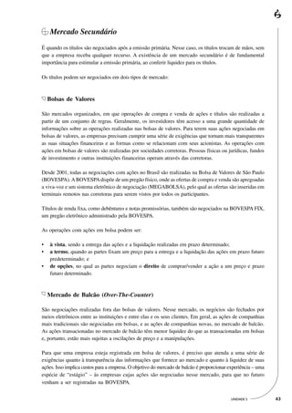 Mercado Secundário
É quando os títulos são negociados após a emissão primária. Nesse caso, os títulos trocam de mãos, sem
que a empresa receba qualquer recurso. A existência de um mercado secundário é de fundamental
importância para estimular a emissão primária, ao conferir liquidez para os títulos.

Os títulos podem ser negociados em dois tipos de mercado:



    Bolsas de Valores

São mercados organizados, em que operações de compra e venda de ações e títulos são realizadas a
partir de um conjunto de regras. Geralmente, os investidores têm acesso a uma grande quantidade de
informações sobre as operações realizadas nas bolsas de valores. Para terem suas ações negociadas em
bolsas de valores, as empresas precisam cumprir uma série de exigências que tornam mais transparentes
as suas situações financeiras e as formas como se relacionam com seus acionistas. As operações com
ações em bolsas de valores são realizadas por sociedades corretoras. Pessoas físicas ou jurídicas, fundos
de investimento e outras instituições financeiras operam através das corretoras.

Desde 2001, todas as negociações com ações no Brasil são realizadas na Bolsa de Valores de São Paulo
(BOVESPA). A BOVESPA dispõe de um pregão físico, onde as ofertas de compra e venda são apregoadas
a viva-voz e um sistema eletrônico de negociação (MEGABOLSA), pelo qual as ofertas são inseridas em
terminais remotos nas corretoras para serem vistos por todos os participantes.

Títulos de renda fixa, como debêntures e notas promissórias, também são negociados na BOVESPA FIX,
um pregão eletrônico administrado pela BOVESPA.

As operações com ações em bolsa podem ser:

•   à vista, sendo a entrega das ações e a liquidação realizadas em prazo determinado;
•   a termo, quando as partes fixam um preço para a entrega e a liquidação das ações em prazo futuro
    predeterminado; e
•   de opções, no qual as partes negociam o direito de comprar/vender a ação a um preço e prazo
    futuro determinado.



    Mercado de Balcão (Over-The-Counter)

São negociações realizadas fora das bolsas de valores. Nesse mercado, os negócios são fechados por
meios eletrônicos entre as instituições e entre elas e os seus clientes. Em geral, as ações de companhias
mais tradicionais são negociadas em bolsas, e as ações de companhias novas, no mercado de balcão.
As ações transacionadas no mercado de balcão têm menor liquidez do que as transacionadas em bolsas
e, portanto, estão mais sujeitas a oscilações de preço e a manipulações.

Para que uma empresa esteja registrada em bolsa de valores, é preciso que atenda a uma série de
exigências quanto à transparência das informações que fornece ao mercado e quanto à liquidez de suas
ações. Isso implica custos para a empresa. O objetivo do mercado de balcão é proporcionar experiência – uma
espécie de “estágio” – às empresas cujas ações são negociadas nesse mercado, para que no futuro
venham a ser registradas na BOVESPA.


                                                                                          UNIDADE 5           43
 