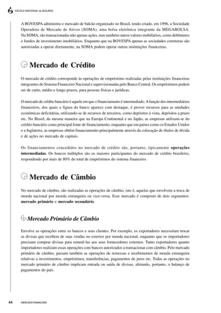 A BOVESPA administra o mercado de balcão organizado no Brasil, tendo criado, em 1996, a Sociedade
     Operadora de Mercado de Ativos (SOMA), uma bolsa eletrônica integrante da MEGABOLSA.
     Na SOMA, são transacionadas não apenas ações, mas também outros valores mobiliários, como debêntures
     e fundos de investimento imobiliários. Enquanto que na BOVESPA apenas as sociedades corretoras são
     autorizadas a operar diretamente, na SOMA podem operar outras instituições financeiras.



          Mercado de Crédito
     O mercado de crédito corresponde às operações de empréstimo realizadas pelas instituições financeiras
     integrantes do Sistema Financeiro Nacional e supervisionadas pelo Banco Central. Os empréstimos podem
     ser de curto, médio e longo prazos, para pessoas físicas e jurídicas.

     O mercado de crédito bancário é aquele em que o financiamento é intermediado. A função dos intermediários
     financeiros, dos quais a figura do banco aparece com destaque, é prover recursos para as unidades
     econômicas deficitárias, utilizando-se de recursos de terceiros, como depósitos à vista, depósitos a prazo
     etc. No Brasil, da mesma maneira que na Europa Continental e no Japão, as empresas utilizam-se do
     crédito bancário como principal fonte de financiamento, enquanto que em países como os Estados Unidos
     e a Inglaterra, as empresas obtêm financiamento principalmente através da colocação de títulos de dívida
     e de ações no mercado de capitais.

     Os financiamentos concedidos no mercado de crédito são, portanto, tipicamente operações
     intermediadas. Os bancos múltiplos são os maiores participantes do mercado de crédito brasileiro,
     respondendo por mais de 80% do total de empréstimos do sistema financeiro.



          Mercado de Câmbio
     No mercado de câmbio, são realizadas as operações de câmbio, isto é, aquelas que envolvem a troca de
     moeda nacional por moeda estrangeira ou vice-versa. Esse mercado é composto de dois segmentos:
     mercado primário e mercado secundário.



         Mercado Primário de Câmbio
     Envolve as operações entre os bancos e seus clientes. Por exemplo, os exportadores necessitam trocar
     as divisas que recebem de suas vendas no exterior por moeda nacional, enquanto que os importadores
     precisam comprar divisas para remetê-las aos seus fornecedores externos. Tanto exportadores quanto
     importadores realizam essas operações com bancos autorizados a transacionar com câmbio. Pelo mercado
     primário de câmbio, passam também as operações de remessas e recebimentos de moeda estrangeira
     relativas a investimentos, empréstimos, transferências, pagamentos de juros etc. Todas as operações no
     mercado primário de câmbio implicam entrada ou saída de divisas, afetando, portanto, o balanço de
     pagamentos do país.




44   MERCADO FINANCEIRO
 
