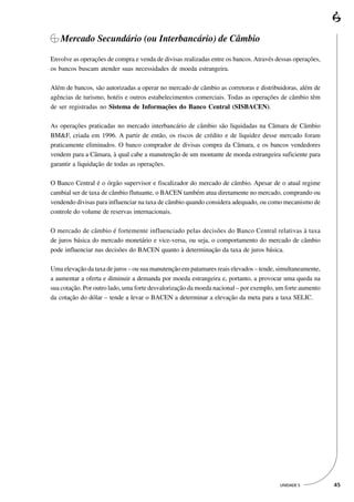 Mercado Secundário (ou Interbancário) de Câmbio

Envolve as operações de compra e venda de divisas realizadas entre os bancos. Através dessas operações,
os bancos buscam atender suas necessidades de moeda estrangeira.

Além de bancos, são autorizadas a operar no mercado de câmbio as corretoras e distribuidoras, além de
agências de turismo, hotéis e outros estabelecimentos comerciais. Todas as operações de câmbio têm
de ser registradas no Sistema de Informações do Banco Central (SISBACEN).

As operações praticadas no mercado interbancário de câmbio são liquidadas na Câmara de Câmbio
BM&F, criada em 1996. A partir de então, os riscos de crédito e de liquidez desse mercado foram
praticamente eliminados. O banco comprador de divisas compra da Câmara, e os bancos vendedores
vendem para a Câmara, à qual cabe a manutenção de um montante de moeda estrangeira suficiente para
garantir a liquidação de todas as operações.

O Banco Central é o órgão supervisor e fiscalizador do mercado de câmbio. Apesar de o atual regime
cambial ser de taxa de câmbio flutuante, o BACEN também atua diretamente no mercado, comprando ou
vendendo divisas para influenciar na taxa de câmbio quando considera adequado, ou como mecanismo de
controle do volume de reservas internacionais.

O mercado de câmbio é fortemente influenciado pelas decisões do Banco Central relativas à taxa
de juros básica do mercado monetário e vice-versa, ou seja, o comportamento do mercado de câmbio
pode influenciar nas decisões do BACEN quanto à determinação da taxa de juros básica.

Uma elevação da taxa de juros – ou sua manutenção em patamares reais elevados – tende, simultaneamente,
a aumentar a oferta e diminuir a demanda por moeda estrangeira e, portanto, a provocar uma queda na
sua cotação. Por outro lado, uma forte desvalorização da moeda nacional – por exemplo, um forte aumento
da cotação do dólar – tende a levar o BACEN a determinar a elevação da meta para a taxa SELIC.




                                                                                       UNIDADE 5          45
 
