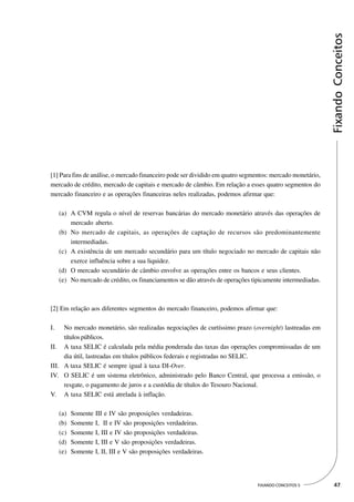 Fixando Conceitos
[1] Para fins de análise, o mercado financeiro pode ser dividido em quatro segmentos: mercado monetário,
mercado de crédito, mercado de capitais e mercado de câmbio. Em relação a esses quatro segmentos do
mercado financeiro e as operações financeiras neles realizadas, podemos afirmar que:

     (a) A CVM regula o nível de reservas bancárias do mercado monetário através das operações de
         mercado aberto.
     (b) No mercado de capitais, as operações de captação de recursos são predominantemente
         intermediadas.
     (c) A existência de um mercado secundário para um título negociado no mercado de capitais não
         exerce influência sobre a sua liquidez.
     (d) O mercado secundário de câmbio envolve as operações entre os bancos e seus clientes.
     (e) No mercado de crédito, os financiamentos se dão através de operações tipicamente intermediadas.



[2] Em relação aos diferentes segmentos do mercado financeiro, podemos afirmar que:

I.   No mercado monetário, são realizadas negociações de curtíssimo prazo (overnight) lastreadas em
     títulos públicos.
II. A taxa SELIC é calculada pela média ponderada das taxas das operações compromissadas de um
     dia útil, lastreadas em títulos públicos federais e registradas no SELIC.
III. A taxa SELIC é sempre igual à taxa DI-Over.
IV. O SELIC é um sistema eletrônico, administrado pelo Banco Central, que processa a emissão, o
     resgate, o pagamento de juros e a custódia de títulos do Tesouro Nacional.
V. A taxa SELIC está atrelada à inflação.

     (a)   Somente III e IV são proposições verdadeiras.
     (b)   Somente I, II e IV são proposições verdadeiras.
     (c)   Somente I, III e IV são proposições verdadeiras.
     (d)   Somente I, III e V são proposições verdadeiras.
     (e)   Somente I, II, III e V são proposições verdadeiras.




                                                                                FIXANDO CONCEITOS 5         47
 