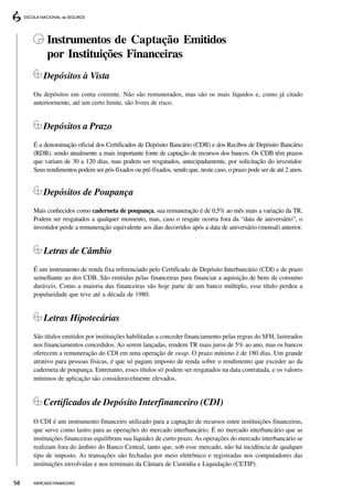 Instrumentos de Captação Emitidos
          por Instituições Financeiras
         Depósitos à Vista
     Ou depósitos em conta corrente. Não são remunerados, mas são os mais líquidos e, como já citado
     anteriormente, até um certo limite, são livres de risco.


         Depósitos a Prazo
     É a denominação oficial dos Certificados de Depósito Bancário (CDB) e dos Recibos de Depósito Bancário
     (RDB), sendo atualmente a mais importante fonte de captação de recursos dos bancos. Os CDB têm prazos
     que variam de 30 a 120 dias, mas podem ser resgatados, antecipadamente, por solicitação do investidor.
     Seus rendimentos podem ser pós-fixados ou pré-fixados, sendo que, neste caso, o prazo pode ser de até 2 anos.


         Depósitos de Poupança
     Mais conhecidos como caderneta de poupança, sua remuneração é de 0,5% ao mês mais a variação da TR.
     Podem ser resgatados a qualquer momento, mas, caso o resgate ocorra fora da “data de aniversário”, o
     investidor perde a remuneração equivalente aos dias decorridos após a data de aniversário (mensal) anterior.


         Letras de Câmbio
     É um instrumento de renda fixa referenciado pelo Certificado de Depósito Interbancário (CDI) e de prazo
     semelhante ao dos CDB. São emitidas pelas financeiras para financiar a aquisição de bens de consumo
     duráveis. Como a maioria das financeiras são hoje parte de um banco múltiplo, esse título perdeu a
     popularidade que teve até a década de 1980.


         Letras Hipotecárias
     São títulos emitidos por instituições habilitadas a conceder financiamento pelas regras do SFH, lastreados
     nos financiamentos concedidos. Ao serem lançadas, rendem TR mais juros de 5% ao ano, mas os bancos
     oferecem a remuneração do CDI em uma operação de swap. O prazo mínimo é de 180 dias. Um grande
     atrativo para pessoas físicas, é que só pagam imposto de renda sobre o rendimento que exceder ao da
     caderneta de poupança. Entretanto, esses títulos só podem ser resgatados na data contratada, e os valores
     mínimos de aplicação são consideravelmente elevados.


         Certificados de Depósito Interfinanceiro (CDI)
     O CDI é um instrumento financeiro utilizado para a captação de recursos entre instituições financeiras,
     que serve como lastro para as operações do mercado interbancário. É no mercado interbancário que as
     instituições financeiras equilibram sua liquidez de curto prazo. As operações do mercado interbancário se
     realizam fora do âmbito do Banco Central, tanto que, sob esse mercado, não há incidência de qualquer
     tipo de imposto. As transações são fechadas por meio eletrônico e registradas nos computadores das
     instituições envolvidas e nos terminais da Câmara de Custódia e Liquidação (CETIP).

50   MERCADO FINANCEIRO
 
