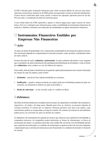 O CDI é utilizado pelas instituições financeiras para cobrir eventuais déficits de caixa de curto prazo.
Apresenta características similares às do CDB, porém sua negociação é restrita ao mercado interbancário.
O prazo desses certificados pode variar, porém a maioria das operações apresenta prazo de um dia.
Por esta razão, é considerado um título de curtíssimo prazo.

A taxa média diária dos CDIs representa o quanto os bancos pagam para captar recursos de outros
bancos. Por isso, é utilizada como referencial para avaliar a rentabilidade de instrumentos financeiros de
renda fixa. Também é utilizada como indexador da rentabilidade em alguns instrumentos financeiros.



     Instrumentos Financeiros Emitidos por
     Empresas Não Financeiras
    Ações
As ações são títulos de propriedade, isto é, representam a propriedade de uma fração da empresa emissora.
Sua valorização depende do comportamento do mercado acionário, sendo, portanto, consideradas títulos
de renda variável.

Existem dois tipos de ações: ordinárias e preferenciais. As ações ordinárias dão direito a voto, enquanto
que os portadores de ações preferenciais têm predileção pela distribuição de dividendos e estão na frente
dos ordinaristas como credores no caso de falência da empresa.

O investidor, além de poder se beneficiar de um ganho de capital representado por uma eventual valorização
da cotação da ação da empresa, pode receber:

•   dividendos – parcela do lucro líquido distribuída aos acionistas;

•   bonificações – quando a empresa aumenta seu capital, pode haver distribuição gratuita de ações aos
    acionistas, em proporção ao número de ações já possuídas; e

•   direito de subscrição – se não exercido, pode ser vendido em Bolsa.



    Debêntures
São títulos de dívida emitidos por sociedades através de ações, de capital aberto ou fechado. São nominativos,
negociáveis e de médio e de longo prazo. Rendem juros fixos ou variáveis, ou possuem cláusulas de
correção monetária. É comum que as empresas ofereçam garantias reais para esses papéis, cujas
características podem ser renegociadas ao longo do contrato. Os contratos de emissão de uma debênture
podem prever sua conversão em ações ao término do contrato.

As debêntures são instrumentos de captação de recursos que oferecem uma significativa flexibilidade às
companhias emissoras. As companhias podem determinar as formas de remuneração, os fluxos de
amortização dos títulos e as garantias oferecidas como melhor lhe convierem. Essa flexibilidade permite
que as parcelas de amortização e as condições de remuneração se ajustem ao fluxo de caixa da companhia,
a algum projeto que a emissão porventura possa estar financiando e às condições de mercado no momento
da emissão.


                                                                                             UNIDADE 6           51
 