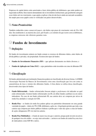 Empresas de capital aberto estão autorizadas a fazer oferta pública de debêntures, que então podem ser
     negociadas na Bolsa. Seus maiores demandantes são os investidores institucionais, que geralmente carregam
     esses títulos até seu vencimento, o que ajuda a explicar o fato de não haver ainda um mercado secundário
     tão amplo para esses papéis como os verificados em países desenvolvidos.



         Notas Promissórias
     Também conhecidos como commercial papers, são títulos cujo prazo de vencimento varia de 30 a 180
     dias. Seu rendimento é, na maioria dos casos, pré-fixado e, ao contrário do que ocorre com as debêntures,
     as empresas emissoras não oferecem garantias reais.



          Fundos de Investimento
         Definições
     Os fundos de investimento reúnem em fundo comum os recursos de diferentes títulos, entre títulos de
     dívida pública e privada, e de propriedade. Existem dois tipos de fundos:

     •   Fundos de Investimento Financeiro (FIF) – que aplicam diretamente em títulos diversos; e

     •   Fundos de Aplicação em Cotas (FAC) – cujos patrimônios estão investidos em cotas de diferentes FIF.



         Classificação
     Os fundos administrados por instituições financeiras podem ser classificados de diversas formas. A ANBID
     (Associação Nacional de Bancos de Investimento) criou uma classificação que leva em conta as
     características de risco e retorno dos diferentes fundos. A lista abaixo se utiliza dessa classificação,
     descrevendo cinco tipos de fundos:

     •   Fundo Referenciado – fundos referenciados buscam atingir a performance do indicador ao qual
         estão referenciados. Existem fundos referenciados em DI, em dólar (fundos cambiais) ou em outros
         indicadores. No caso de um fundo referenciado DI, sua carteira deve ser composta por ativos de
         renda fixa atrelados à variação do CDI;

     •   Renda Fixa – os fundos de renda fixa podem aplicar seu patrimônio diretamente em uma grande
         variedade de papéis – títulos do TN, CDB, debêntures, ações etc. A legislação permite que toda a sua
         carteira seja composta por títulos públicos federais e proíbe que o valor das ações e cotas de fundos
         de ações ultrapassem 49% do total da carteira;

     •   Renda Fixa Multiíndices – é fundo de maior risco do que o anterior, porque pode investir em ativos
         de qualquer risco de crédito – ou seja, mais arriscados –, inclusive em fundos de renda fixa com risco
         de indexadores como IGP-M e outros;




52   MERCADO FINANCEIRO
 