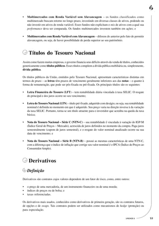•   Multimercados com Renda Variável sem Alavancagem – os fundos classificados como
    multimercado buscam retorno no longo prazo, investindo em diversas classes de ativos, podendo ou
    não investir em ativos de renda variável. Esses fundos não explicitam o mix de ativos com a qual sua
    performance deva ser comparada. Os fundos multimercados investem também em ações; e

•   Multimercados com Renda Variável com Alavancagem – diferem do anterior pelo fato de permitir
    alavancagem, ou seja, de haver possibilidade de perda superior ao seu patrimônio.



     Títulos do Tesouro Nacional
Assim como fazem muitas empresas, o governo financia seus déficits através da venda de títulos, conhecidos
genericamente como títulos públicos. Esses títulos compõem a dívida pública mobiliária ou, simplesmente,
dívida pública.

Os títulos públicos da União, emitidos pelo Tesouro Nacional, apresentam características distintas em
termos de prazo – as letras têm prazos de vencimento geralmente inferiores aos das notas – e quanto à
forma de remuneração, que pode ser pós-fixada ou pré-fixada. Os principais títulos são os seguintes:

•   Letra Financeira do Tesouro (LFT) – tem rentabilidade diária vinculada à taxa SELIC. O resgate
    do principal e dos juros ocorre no seu vencimento;

•   Letra do Tesouro Nacional (LTN) – título pré-fixado, adquirido com deságio, ou seja, sua rentabilidade
    nominal é definida no momento em que é adquirido. Seu preço varia na direção inversa à da variação
    da taxa SELIC. Portanto, torna-se um título atraente para o investidor que acredita na queda da taxa
    básica;

•   Nota do Tesouro Nacional – Série C (NTN-C) – sua rentabilidade é vinculada à variação do IGP-M
    (Índice Geral de Preços – Mercado), acrescida de juros definidos no momento da compra. Paga juros
    semestralmente (cupom de juros semestral), e o resgate do valor nominal atualizado ocorre na sua
    data de vencimento; e

•   Nota do Tesouro Nacional – Série B (NTN-B) – possui as mesmas características de uma NTN-C,
    com a diferença que o índice de inflação que corrige seu valor nominal é o IPCA (Índice de Preços ao
    Consumidor Amplo).



     Derivativos
    Definição
Derivativos são contratos cujos valores dependem de um fator de risco, como, entre outros:

•   o preço de uma mercadoria, de um instrumento financeiro ou de uma moeda;
•   índices de preços ou de bolsa; e
•   taxas referenciadas.

Os derivativos mais usados, conhecidos como derivativos de primeira geração, são os contratos futuros,
de opções e de swaps. Tais contratos podem ser utilizados como mecanismos de hedge (proteção) ou
para especulação.

                                                                                          UNIDADE 6          53
 