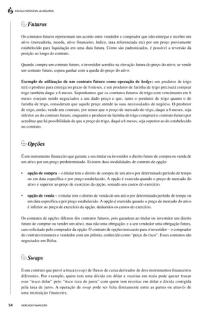 Futuros
     Os contratos futuros representam um acordo entre vendedor e comprador que irão entregar e receber um
     ativo (mercadoria, moeda, ativo financeiro, índice, taxa referenciada etc) por um preço previamente
     estabelecido para liquidação em uma data futura. Como são padronizados, é possível a reversão da
     posição ao longo do contrato.

     Quando compra um contrato futuro, o investidor acredita na elevação futura do preço do ativo; se vende
     um contrato futuro, espera ganhar com a queda do preço do ativo.

     Exemplo de utilização de um contrato futuro como operação de hedge: um produtor de trigo
     terá o produto para entrega no prazo de 6 meses, e um produtor de farinha de trigo precisará comprar
     trigo também daqui a 6 meses. Suponhamos que os contratos futuros de trigo com vencimento em 6
     meses estejam sendo negociados a um dado preço e que, tanto o produtor de trigo quanto o de
     farinha de trigo, consideram que aquele preço atende às suas necessidades de negócio. O produtor
     de trigo, então, vende um contrato, por temer que o preço de mercado do trigo, daqui a 6 meses, seja
     inferior ao do contrato futuro, enquanto o produtor de farinha de trigo comprará o contrato futuro por
     acreditar que há possibilidade de que o preço do trigo, daqui a 6 meses, seja superior ao do estabelecido
     no contrato.



         Opções
     É um instrumento financeiro que garante a seu titular ou investidor o direito futuro de compra ou venda de
     um ativo por um preço predeterminado. Existem duas modalidades de contrato de opção:

     •   opção de compra – o titular tem o direito de compra de um ativo por determinado período de tempo
         ou em data específica e por preço estabelecido. A opção é exercida quando o preço de mercado do
         ativo é superior ao preço de exercício da opção, somado aos custos do exercício.

     •   opção de venda – o titular tem o direito de venda de um ativo por determinado período de tempo ou
         em data específica e por preço estabelecido. A opção é exercida quando o preço de mercado do ativo
         é inferior ao preço de exercício da opção, deduzidos os custos do exercício.

     Os contratos de opções diferem dos contratos futuros, pois garantem ao titular ou investidor um direito
     futuro de comprar ou vender um ativo, mas não uma obrigação; e a seu vendedor uma obrigação futura,
     caso solicitado pelo comprador da opção. O contrato de opções tem custo para o investidor – o comprador
     do contrato remunera o vendedor com um prêmio, conhecido como “preço do risco”. Esses contratos são
     negociados em Bolsa.



         Swaps
     É um contrato que prevê a troca (swap) de fluxos de caixa derivados de dois instrumentos financeiros
     diferentes. Por exemplo, quem tem uma dívida em dólar e receitas em reais pode querer trocar
     esse “risco dólar” pelo “risco taxa de juros” com quem tem receitas em dólar e dívida corrigida
     pela taxa de juros. A operação de swap pode ser feita diretamente entre as partes ou através de
     uma instituição financeira.

54   MERCADO FINANCEIRO
 