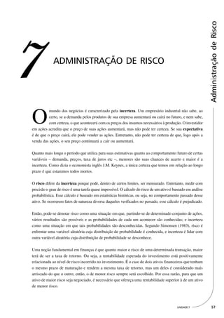 Administração de Risco
7            ADMINISTRAÇÃO DE RISCO




O
          mundo dos negócios é caracterizado pela incerteza. Um empresário industrial não sabe, ao
          certo, se a demanda pelos produtos de sua empresa aumentará ou cairá no futuro, e nem sabe,
          com certeza, o que acontecerá com os preços dos insumos necessários à produção. O investidor
em ações acredita que o preço de suas ações aumentará, mas não pode ter certeza. Se sua expectativa
é de que o preço cairá, ele pode vender as ações. Entretanto, não pode ter certeza de que, logo após a
venda das ações, o seu preço continuará a cair ou aumentará.

Quanto mais longo o período que utiliza para suas estimativas quanto ao comportamento futuro de certas
variáveis – demanda, preços, taxa de juros etc –, menores são suas chances de acerto e maior é a
incerteza. Como dizia o economista inglês J.M. Keynes, a única certeza que temos em relação ao longo
prazo é que estaremos todos mortos.

O risco difere da incerteza porque pode, dentro de certos limites, ser mensurado. Entretanto, medir com
precisão o grau de risco é uma tarefa quase impossível. O cálculo do risco de um ativo é baseado em análise
probabilística. Esse cálculo é baseado em estatísticas históricas, ou seja, no comportamento passado desse
ativo. Se ocorrerem fatos de natureza diversa daqueles verificados no passado, esse cálculo é prejudicado.

Então, pode-se denotar risco como uma situação em que, partindo-se de determinado conjunto de ações,
vários resultados são possíveis e as probabilidades de cada um acontecer são conhecidas; e incerteza
como uma situação em que tais probabilidades são desconhecidas. Segundo Simonsen (1983), risco é
enfrentar uma variável aleatória cuja distribuição de probabilidade é conhecida, e incerteza é lidar com
outra variável aleatória cuja distribuição de probabilidade se desconhece.

Uma noção fundamental em finanças é que quanto maior o risco de uma determinada transação, maior
terá de ser a taxa de retorno. Ou seja, a rentabilidade esperada do investimento está positivamente
relacionada ao nível de risco incorrido no investimento. É o caso de dois ativos financeiros que tenham
o mesmo prazo de maturação e rendem a mesma taxa de retorno, mas um deles é considerado mais
arriscado do que o outro; então, o de menor risco sempre será escolhido. Por essa razão, para que um
ativo de maior risco seja negociado, é necessário que ofereça uma rentabilidade superior à de um ativo
de menor risco.




                                                                                          UNIDADE 7             57
 