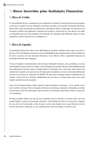 Riscos Incorridos pelas Instituições Financeiras
         Risco de Crédito

     É a possibilidade de que a contraparte de um empréstimo (tomador) ou operação financeira não queira
     ou não possa cumprir com suas obrigações contratuais, gerando, assim, perdas à instituição financeira.
     Pode, então, surgir em operações de empréstimos, aquisição de títulos ou operações com derivativos em
     mercados de balcão não organizados, operações de resseguro e retrocessão etc. Esse tipo de risco pode
     ser diminuído através de uma cuidadosa diversificação das operações entre diferentes setores ou áreas
     geográficas, análise financeira das contrapartes etc.



         Risco de Liquidez

     As instituições financeiras sofrem com a dificuldade de encontrar o balanço correto entre seus ativos e
     passivos. O risco de liquidez relaciona-se com a possibilidade de descasamento entre os fluxos financeiros
     de ativos e passivos de uma instituição financeira e seus reflexos sobre a capacidade financeira da
     instituição de honrar suas obrigações.

     O risco de liquidez é particularmente relevante para instituições bancárias, pois, geralmente, os ativos
     menos líquidos do que os passivos. Então, o risco de liquidez de um banco decorre da possibilidade de que
     seus depositantes realizem saques em papel-moeda ou transfiram suas contas para outros bancos em
     volume muito superior ao de suas reservas. Um banco pode, inicialmente, recorrer ao mercado interbancário
     de reservas ou mesmo ao redesconto do BACEN. Se nem assim conseguir atender à demanda de seus
     clientes, o banco tem de se desfazer imediatamente de seus ativos, a começar pelos ativos com maior
     liquidez, podendo incorrer em perdas.

     Uma crise de liquidez atinge o banco quando a fuga de depósito se prolonga – isto é, quando ocorre
     uma “corrida” ao banco. Crises de liquidez refletem a desconfiança, fundada ou infundada, na solidez
     de um banco e têm sido a principal razão da quebra de instituições depositárias (bancos comerciais
     e de poupança).

     Os bancos podem reduzir esse tipo de risco mantendo reservas elevadas ou mesmo outros ativos de
     grande liquidez e prazos de maturação reduzidos. A dificuldade dos bancos em gerenciar a liquidez
     de seus ativos está relacionada ao fato de que os ativos mais líquidos são os que oferecem taxas de
     retorno mais baixas, sendo que, no caso específico das reservas bancárias, o retorno é zero.




58   MERCADO FINANCEIRO
 