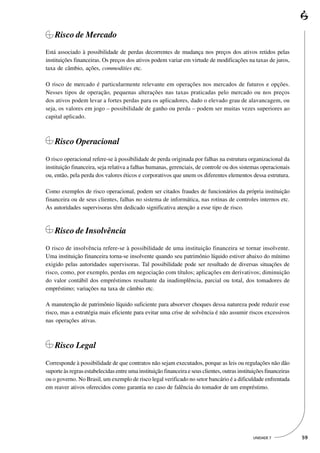 Risco de Mercado
Está associado à possibilidade de perdas decorrentes de mudança nos preços dos ativos retidos pelas
instituições financeiras. Os preços dos ativos podem variar em virtude de modificações na taxas de juros,
taxa de câmbio, ações, commodities etc.

O risco de mercado é particularmente relevante em operações nos mercados de futuros e opções.
Nesses tipos de operação, pequenas alterações nas taxas praticadas pelo mercado ou nos preços
dos ativos podem levar a fortes perdas para os aplicadores, dado o elevado grau de alavancagem, ou
seja, os valores em jogo – possibilidade de ganho ou perda – podem ser muitas vezes superiores ao
capital aplicado.



    Risco Operacional
O risco operacional refere-se à possibilidade de perda originada por falhas na estrutura organizacional da
instituição financeira, seja relativa a falhas humanas, gerenciais, de controle ou dos sistemas operacionais
ou, então, pela perda dos valores éticos e corporativos que unem os diferentes elementos dessa estrutura.

Como exemplos de risco operacional, podem ser citados fraudes de funcionários da própria instituição
financeira ou de seus clientes, falhas no sistema de informática, nas rotinas de controles internos etc.
As autoridades supervisoras têm dedicado significativa atenção a esse tipo de risco.



    Risco de Insolvência
O risco de insolvência refere-se à possibilidade de uma instituição financeira se tornar insolvente.
Uma instituição financeira torna-se insolvente quando seu patrimônio líquido estiver abaixo do mínimo
exigido pelas autoridades supervisoras. Tal possibilidade pode ser resultado de diversas situações de
risco, como, por exemplo, perdas em negociação com títulos; aplicações em derivativos; diminuição
do valor contábil dos empréstimos resultante da inadimplência, parcial ou total, dos tomadores de
empréstimo; variações na taxa de câmbio etc.

A manutenção de patrimônio líquido suficiente para absorver choques dessa natureza pode reduzir esse
risco, mas a estratégia mais eficiente para evitar uma crise de solvência é não assumir riscos excessivos
nas operações ativas.



    Risco Legal
Corresponde à possibilidade de que contratos não sejam executados, porque as leis ou regulações não dão
suporte às regras estabelecidas entre uma instituição financeira e seus clientes, outras instituições financeiras
ou o governo. No Brasil, um exemplo de risco legal verificado no setor bancário é a dificuldade enfrentada
em reaver ativos oferecidos como garantia no caso de falência do tomador de um empréstimo.




                                                                                                UNIDADE 7           59
 