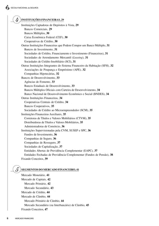 4     INSTITUIÇÕES FINANCEIRAS, 29

          Instituições Captadoras de Depósitos à Vista, 29
             Bancos Comerciais, 29
             Bancos Múltiplos, 30
             Caixa Econômica Federal (CEF), 30
             Cooperativas de Crédito, 30
          Outras Instituições Financeiras que Podem Compor um Banco Múltiplo, 31
             Bancos de Investimento, 31
             Sociedades de Crédito, Financiamento e Investimento (Financeiras), 31
             Sociedades de Arrendamento Mercantil (Leasing), 31
             Sociedades de Crédito Imobiliário (SCI), 31
          Outras Instituições Integrantes do Sistema Financeiro da Habitação (SFH), 32
             Associações de Poupança e Empréstimo (APE), 32
             Companhias Hipotecárias, 32
          Bancos de Desenvolvimento, 33
             Agências de Fomento, 33
             Bancos Estaduais de Desenvolvimento, 33
             Bancos Múltiplos Oficiais com Carteira de Desenvolvimento, 34
             Banco Nacional de Desenvolvimento Econômico e Social (BNDES), 34
          Outras Instituições Financeiras, 34
             Cooperativas Centrais de Crédito, 34
             Bancos Cooperativos, 35
             Sociedades de Crédito ao Microempreendedor (SCM), 35
          Instituições Financeiras Auxiliares, 35
             Corretoras de Títulos e Valores Mobiliários (CTVM), 35
             Distribuidoras de Títulos e Valores Mobiliários, 35
             Administradoras de Consórcio, 36
          Instituições Supervisionadas pela CVM, SUSEP e SPC, 36
             Fundos de Investimento, 36
             Companhias de Seguro, 36
             Companhias de Resseguro, 37
             Sociedades de Capitalização, 37
             Entidades Abertas de Previdência Complementar (EAPC), 37
             Entidades Fechadas de Previdência Complementar (Fundos de Pensão), 38
          Fixando Conceitos, 39



    5     SEGMENTOS DO MERCADO FINANCEIRO, 41

          Mercado Monetário, 41
          Mercado de Capitais, 42
            Mercado Primário, 42
            Mercado Secundário, 43
          Mercado de Crédito, 44
          Mercado de Câmbio, 44
            Mercado Primário de Câmbio, 44
            Mercado Secundário (ou Interbancário) de Câmbio, 45
          Fixando Conceitos, 47


6   MERCADO FINANCEIRO
 