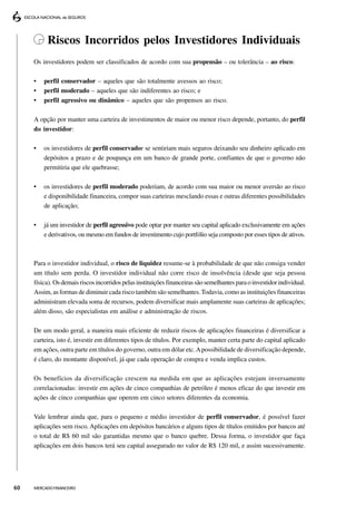Riscos Incorridos pelos Investidores Individuais
     Os investidores podem ser classificados de acordo com sua propensão – ou tolerância – ao risco:

     •   perfil conservador – aqueles que são totalmente avessos ao risco;
     •   perfil moderado – aqueles que são indiferentes ao risco; e
     •   perfil agressivo ou dinâmico – aqueles que são propensos ao risco.

     A opção por manter uma carteira de investimentos de maior ou menor risco depende, portanto, do perfil
     do investidor:

     •   os investidores de perfil conservador se sentiriam mais seguros deixando seu dinheiro aplicado em
         depósitos a prazo e de poupança em um banco de grande porte, confiantes de que o governo não
         permitiria que ele quebrasse;

     •   os investidores de perfil moderado poderiam, de acordo com sua maior ou menor aversão ao risco
         e disponibilidade financeira, compor suas carteiras mesclando essas e outras diferentes possibilidades
         de aplicação;

     •   já um investidor de perfil agressivo pode optar por manter seu capital aplicado exclusivamente em ações
         e derivativos, ou mesmo em fundos de investimento cujo portfólio seja composto por esses tipos de ativos.



     Para o investidor individual, o risco de liquidez resume-se à probabilidade de que não consiga vender
     um título sem perda. O investidor individual não corre risco de insolvência (desde que seja pessoa
     física). Os demais riscos incorridos pelas instituições financeiras são semelhantes para o investidor individual.
     Assim, as formas de diminuir cada risco também são semelhantes. Todavia, como as instituições financeiras
     administram elevada soma de recursos, podem diversificar mais amplamente suas carteiras de aplicações;
     além disso, são especialistas em análise e administração de riscos.

     De um modo geral, a maneira mais eficiente de reduzir riscos de aplicações financeiras é diversificar a
     carteira, isto é, investir em diferentes tipos de títulos. Por exemplo, manter certa parte do capital aplicado
     em ações, outra parte em títulos do governo, outra em dólar etc. A possibilidade de diversificação depende,
     é claro, do montante disponível, já que cada operação de compra e venda implica custos.

     Os benefícios da diversificação crescem na medida em que as aplicações estejam inversamente
     correlacionadas: investir em ações de cinco companhias de petróleo é menos eficaz do que investir em
     ações de cinco companhias que operem em cinco setores diferentes da economia.

     Vale lembrar ainda que, para o pequeno e médio investidor de perfil conservador, é possível fazer
     aplicações sem risco. Aplicações em depósitos bancários e alguns tipos de títulos emitidos por bancos até
     o total de R$ 60 mil são garantidas mesmo que o banco quebre. Dessa forma, o investidor que faça
     aplicações em dois bancos terá seu capital assegurado no valor de R$ 120 mil, e assim sucessivamente.




60   MERCADO FINANCEIRO
 