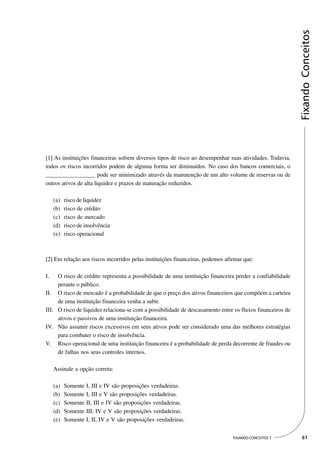 Fixando Conceitos
[1] As instituições financeiras sofrem diversos tipos de risco ao desempenhar suas atividades. Todavia,
todos os riscos incorridos podem de alguma forma ser diminuídos. No caso dos bancos comerciais, o
_________________ pode ser minimizado através da manutenção de um alto volume de reservas ou de
outros ativos de alta liquidez e prazos de maturação reduzidos.

     (a)   risco de liquidez
     (b)   risco de crédito
     (c)   risco de mercado
     (d)   risco de insolvência
     (e)   risco operacional



[2] Em relação aos riscos incorridos pelas instituições financeiras, podemos afirmar que:

I.   O risco de crédito representa a possibilidade de uma instituição financeira perder a confiabilidade
     perante o público.
II. O risco de mercado é a probabilidade de que o preço dos ativos financeiros que compõem a carteira
     de uma instituição financeira venha a subir.
III. O risco de liquidez relaciona-se com a possibilidade de descasamento entre os fluxos financeiros de
     ativos e passivos de uma instituição financeira.
IV. Não assumir riscos excessivos em seus ativos pode ser considerado uma das melhores estratégias
     para combater o risco de insolvência.
V. Risco operacional de uma instituição financeira é a probabilidade de perda decorrente de fraudes ou
     de falhas nos seus controles internos.

     Assinale a opção correta:

     (a)   Somente I, III e IV são proposições verdadeiras.
     (b)   Somente I, III e V são proposições verdadeiras.
     (c)   Somente II, III e IV são proposições verdadeiras.
     (d)   Somente III, IV e V são proposições verdadeiras.
     (e)   Somente I, II, IV e V são proposições verdadeiras.

                                                                                FIXANDO CONCEITOS 7         61
 